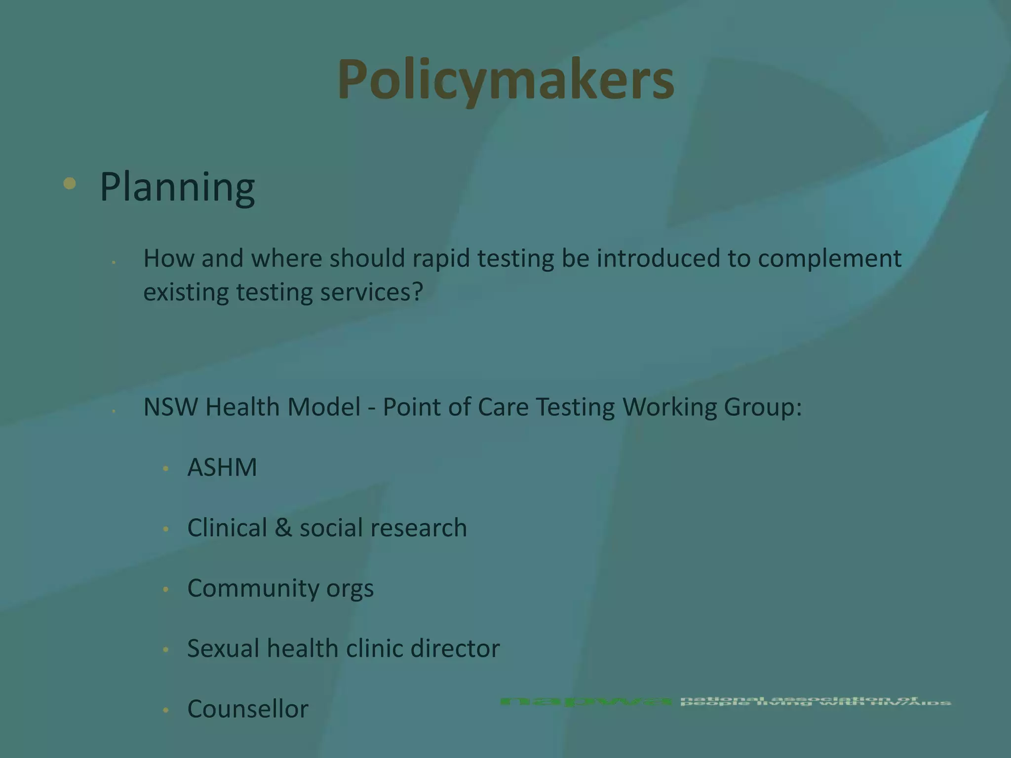 Policymakers
• Planning
  •   How and where should rapid testing be introduced to complement
      existing testing services?



  •   NSW Health Model - Point of Care Testing Working Group:

       •   ASHM

       •   Clinical & social research

       •   Community orgs

       •   Sexual health clinic director

       •   Counsellor
 