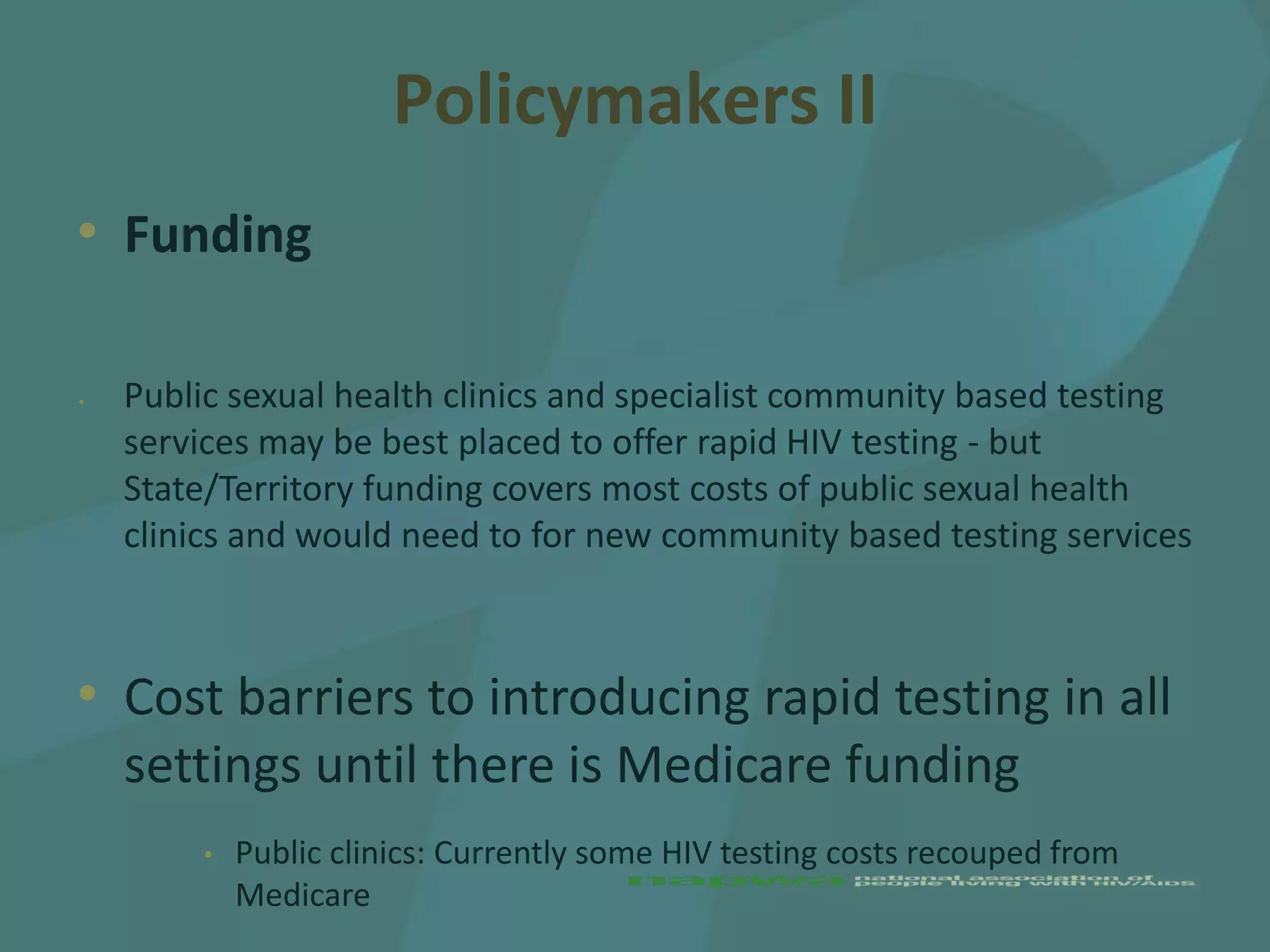 Policymakers II
• Funding

•   Public sexual health clinics and specialist community based testing
    services may be best placed to offer rapid HIV testing - but
    State/Territory funding covers most costs of public sexual health
    clinics and would need to for new community based testing services



• Cost barriers to introducing rapid testing in all
    settings until there is Medicare funding
         •   Public clinics: Currently some HIV testing costs recouped from
             Medicare
 