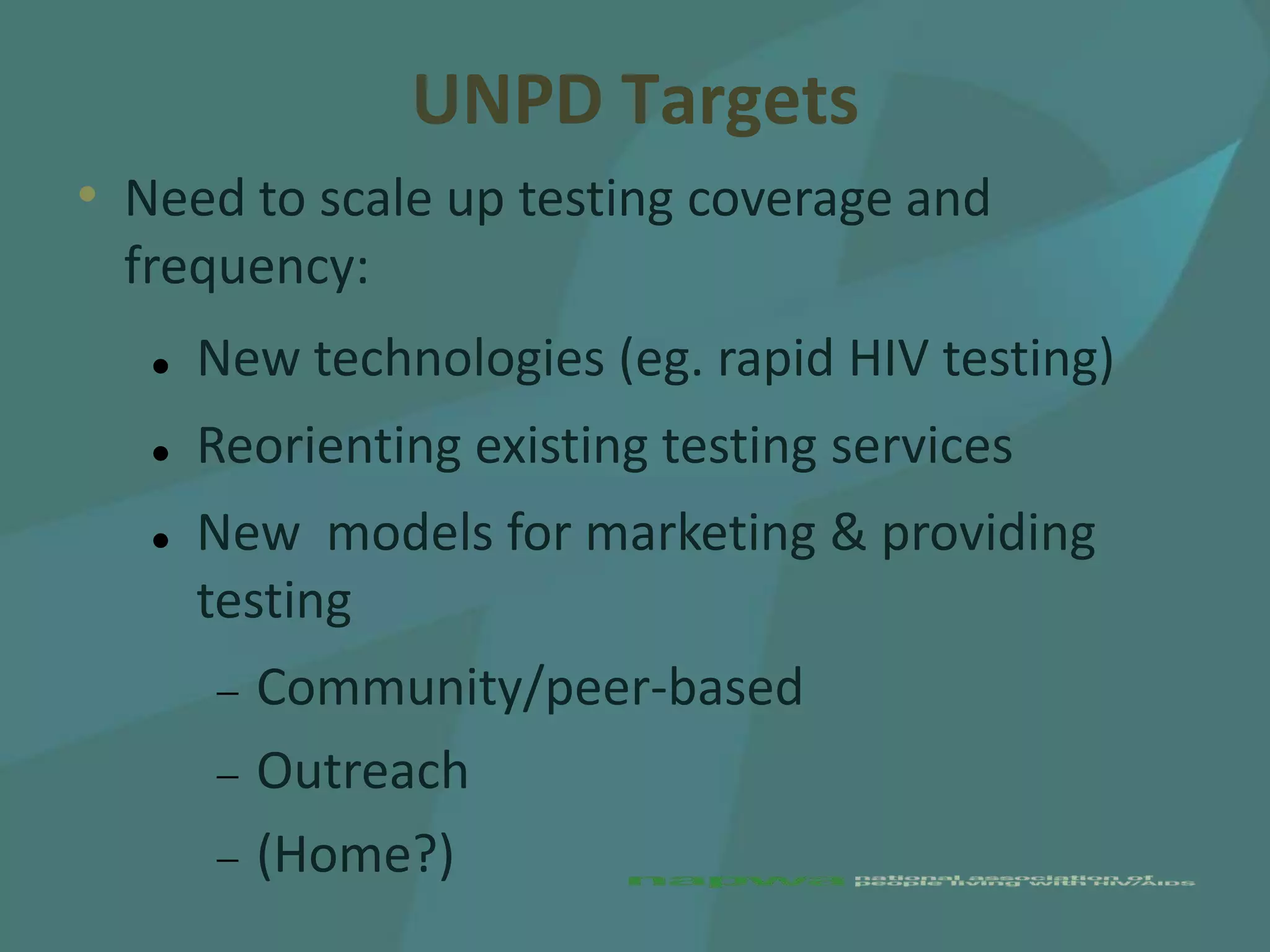 UNPD Targets
• Need to scale up testing coverage and
  frequency:
      New technologies (eg. rapid HIV testing)
      Reorienting existing testing services
      New models for marketing & providing
       testing
         Community/peer-based
         Outreach
         (Home?)
 