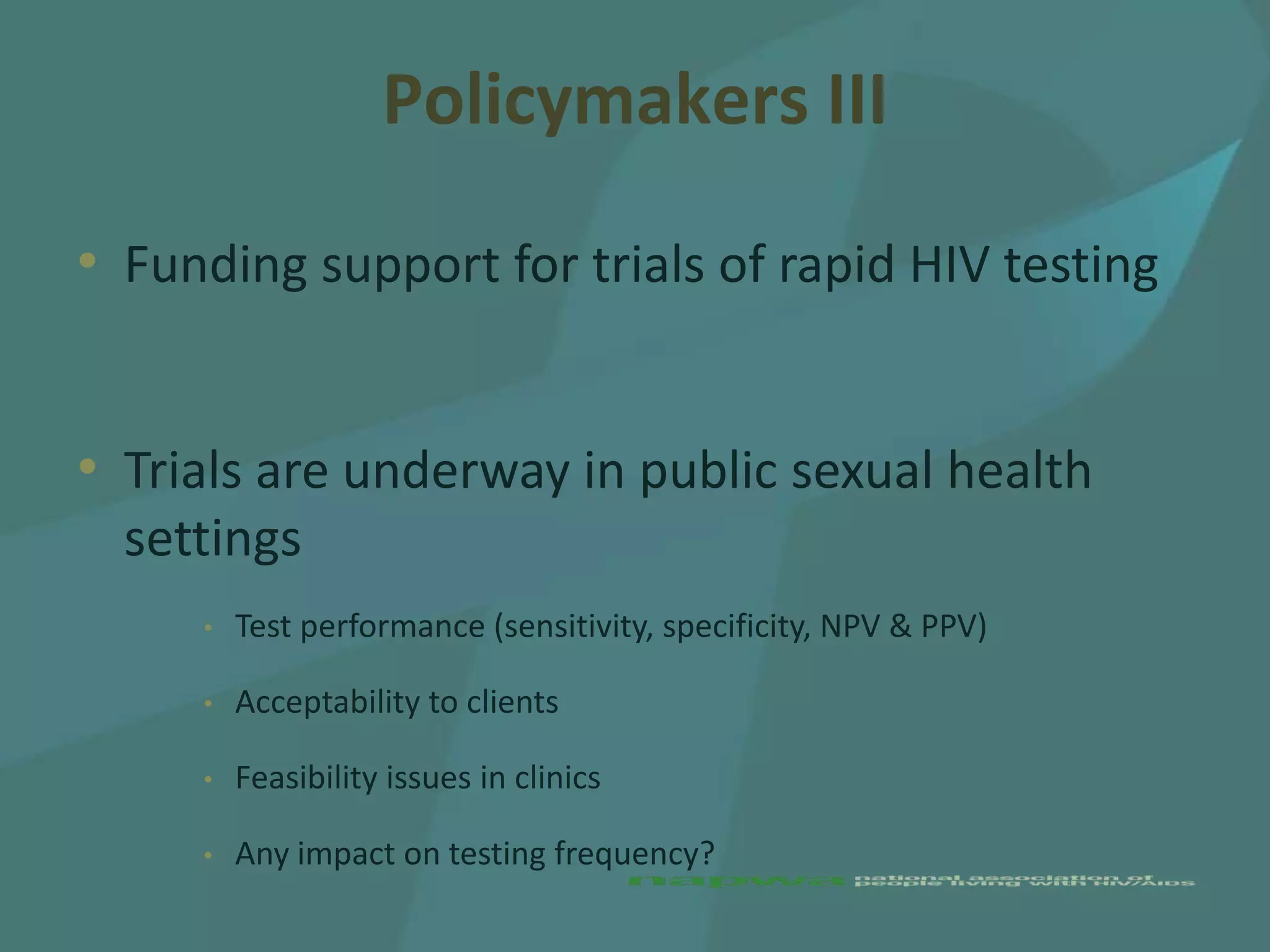Policymakers III

• Funding support for trials of rapid HIV testing


• Trials are underway in public sexual health
  settings
     •   Test performance (sensitivity, specificity, NPV & PPV)

     •   Acceptability to clients

     •   Feasibility issues in clinics

     •   Any impact on testing frequency?
 