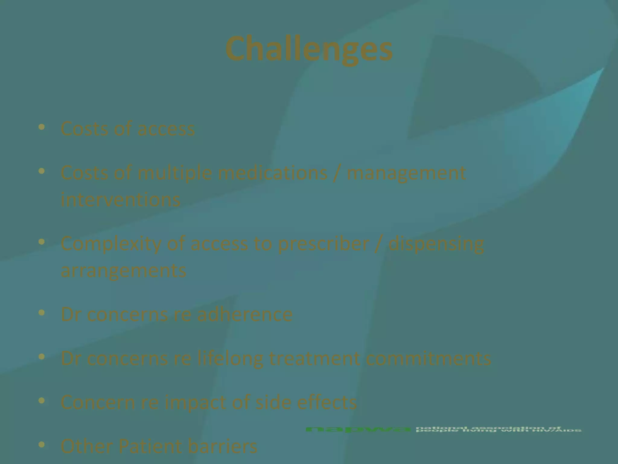 Challenges
• Costs of access
• Costs of multiple medications / management
  interventions
• Complexity of access to prescriber / dispensing
  arrangements
• Dr concerns re adherence
• Dr concerns re lifelong treatment commitments
• Concern re impact of side effects
• Other Patient barriers
 