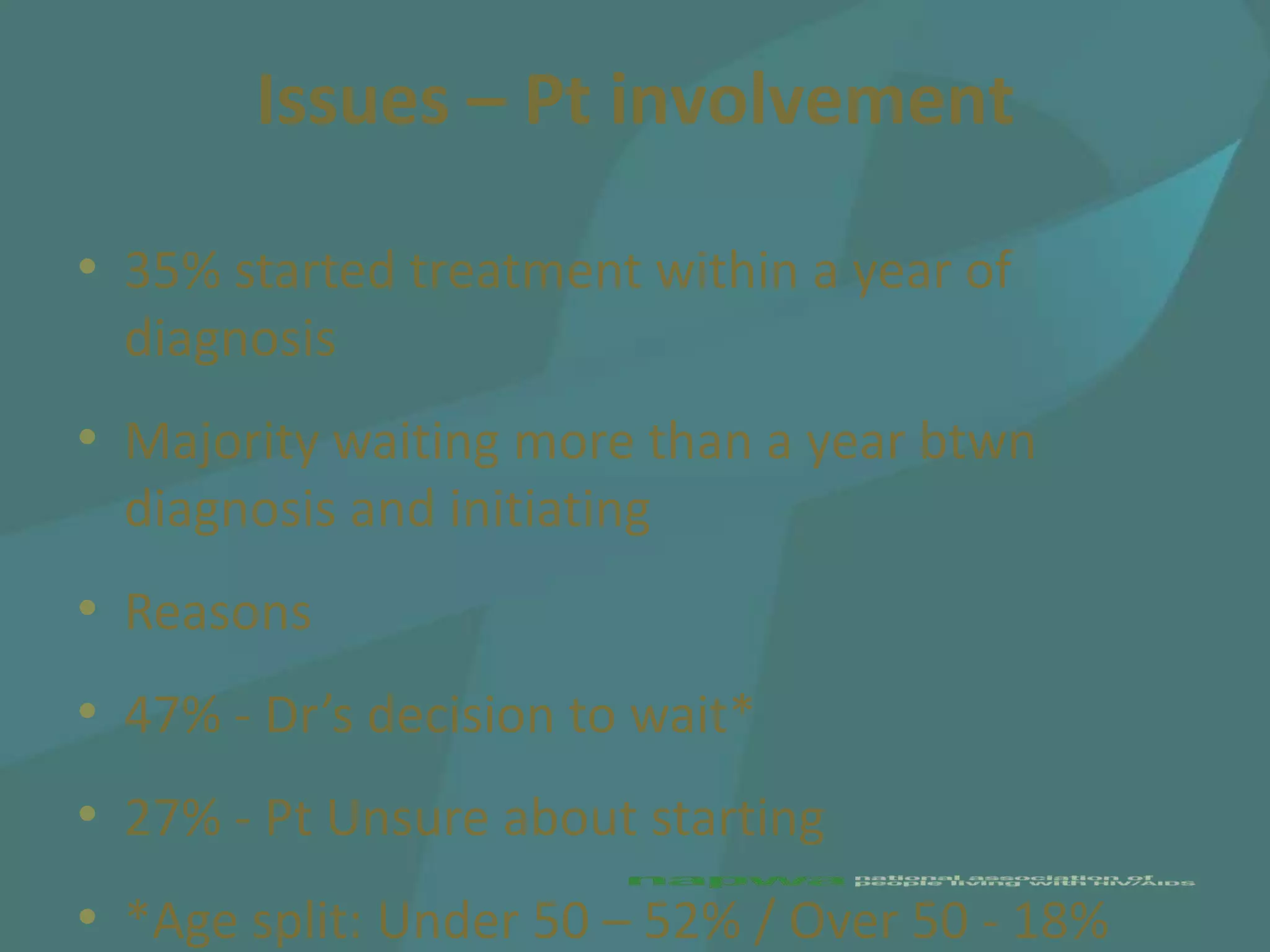 Issues – Pt involvement

• 35% started treatment within a year of
  diagnosis
• Majority waiting more than a year btwn
  diagnosis and initiating
• Reasons
• 47% - Dr’s decision to wait*
• 27% - Pt Unsure about starting
• *Age split: Under 50 – 52% / Over 50 - 18%
 