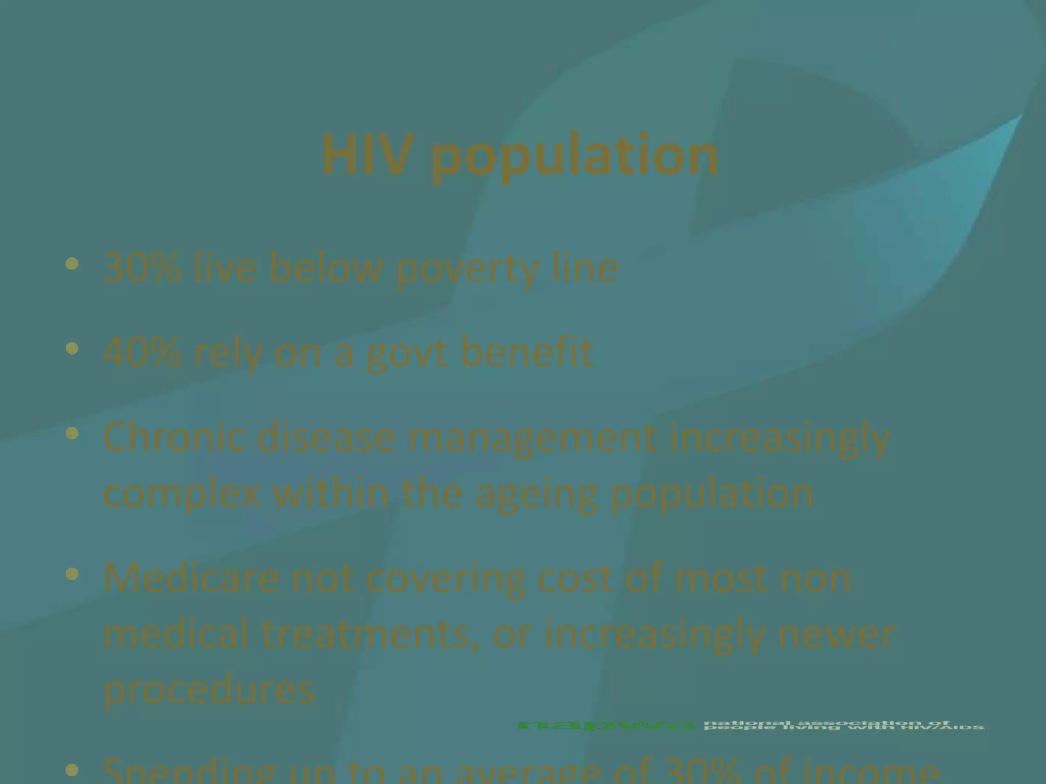 HIV population
• 30% live below poverty line
• 40% rely on a govt benefit
• Chronic disease management increasingly
  complex within the ageing population
• Medicare not covering cost of most non
  medical treatments, or increasingly newer
  procedures
 