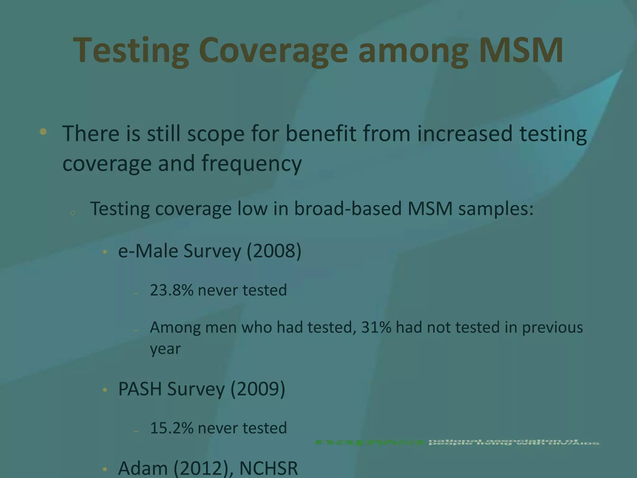 Testing Coverage among MSM

• There is still scope for benefit from increased testing
  coverage and frequency
   o   Testing coverage low in broad-based MSM samples:
        •   e-Male Survey (2008)
             –   23.8% never tested

             –   Among men who had tested, 31% had not tested in previous
                 year

        •   PASH Survey (2009)
             –   15.2% never tested

        •   Adam (2012), NCHSR
 