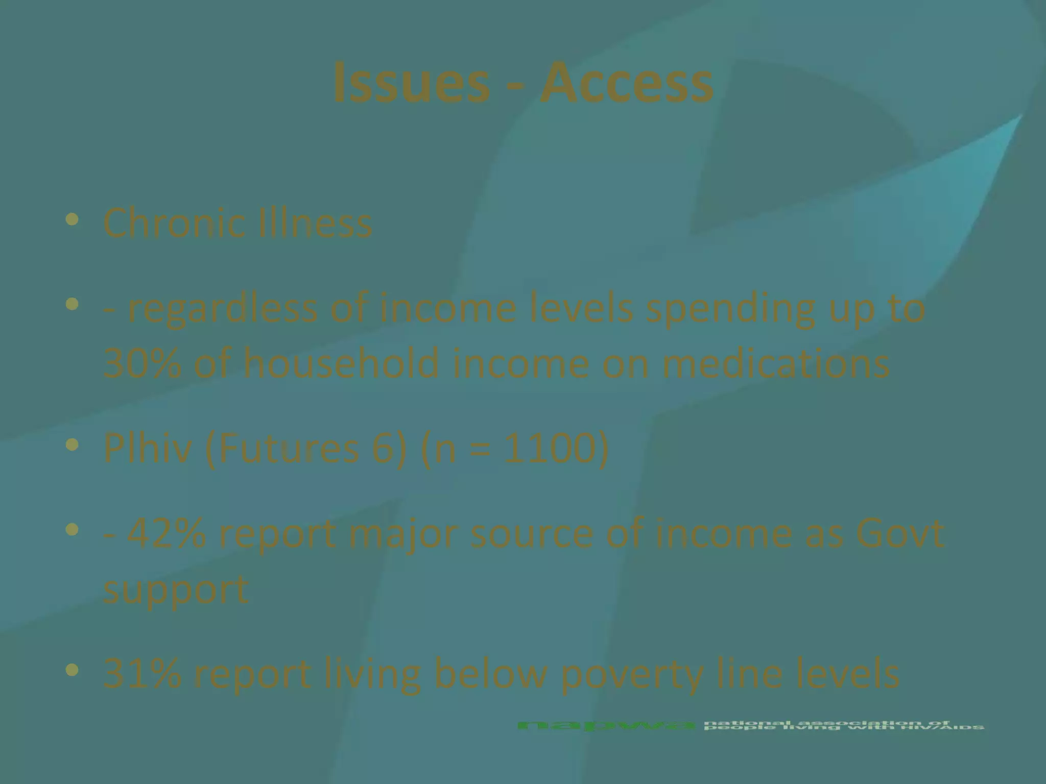 Issues - Access

• Chronic Illness
• - regardless of income levels spending up to
  30% of household income on medications
• Plhiv (Futures 6) (n = 1100)
• - 42% report major source of income as Govt
  support
• 31% report living below poverty line levels
 