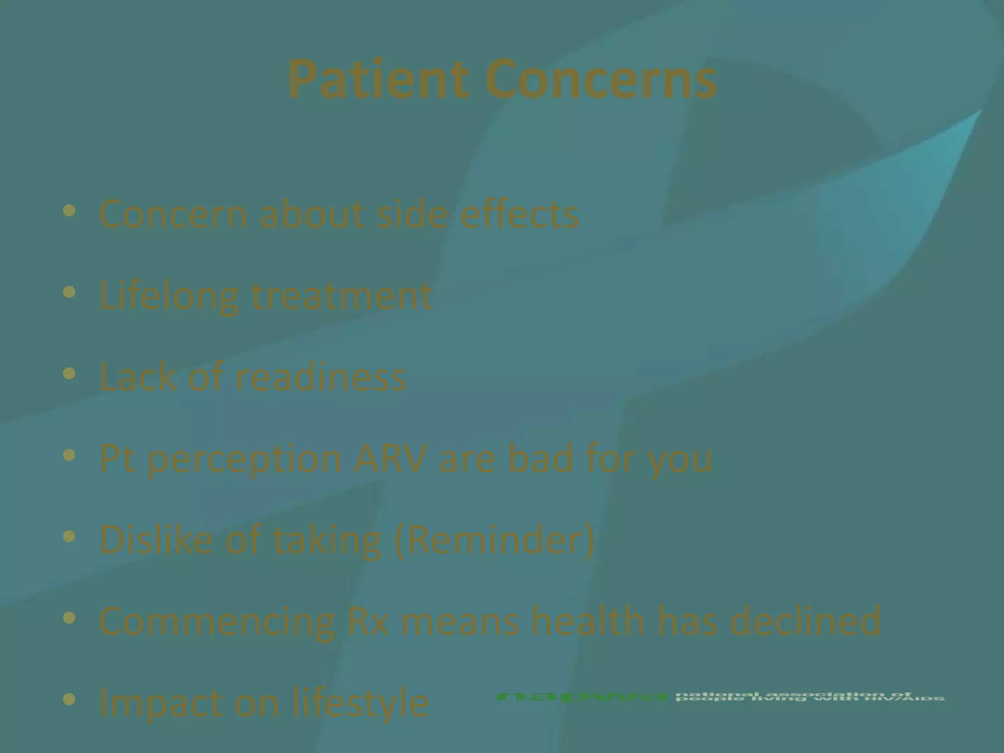 Patient Concerns

• Concern about side effects
• Lifelong treatment
• Lack of readiness
• Pt perception ARV are bad for you
• Dislike of taking (Reminder)
• Commencing Rx means health has declined
• Impact on lifestyle
 