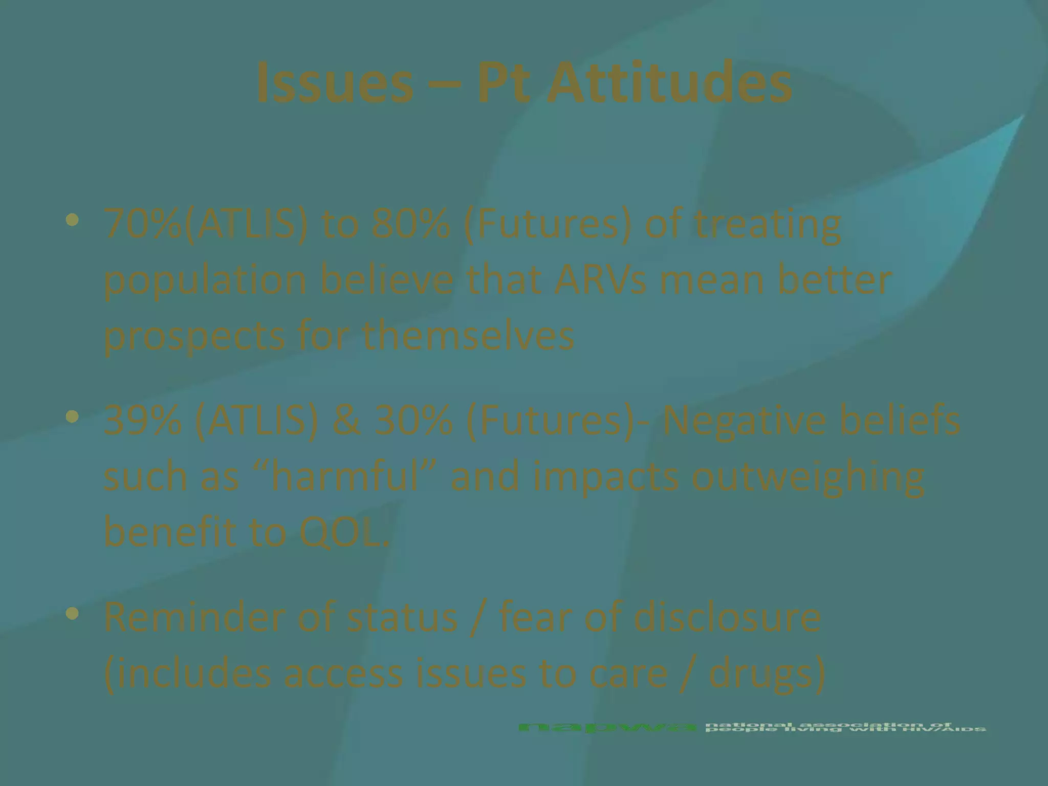 Issues – Pt Attitudes

• 70%(ATLIS) to 80% (Futures) of treating
  population believe that ARVs mean better
  prospects for themselves
• 39% (ATLIS) & 30% (Futures)- Negative beliefs
  such as “harmful” and impacts outweighing
  benefit to QOL.
• Reminder of status / fear of disclosure
  (includes access issues to care / drugs)
 