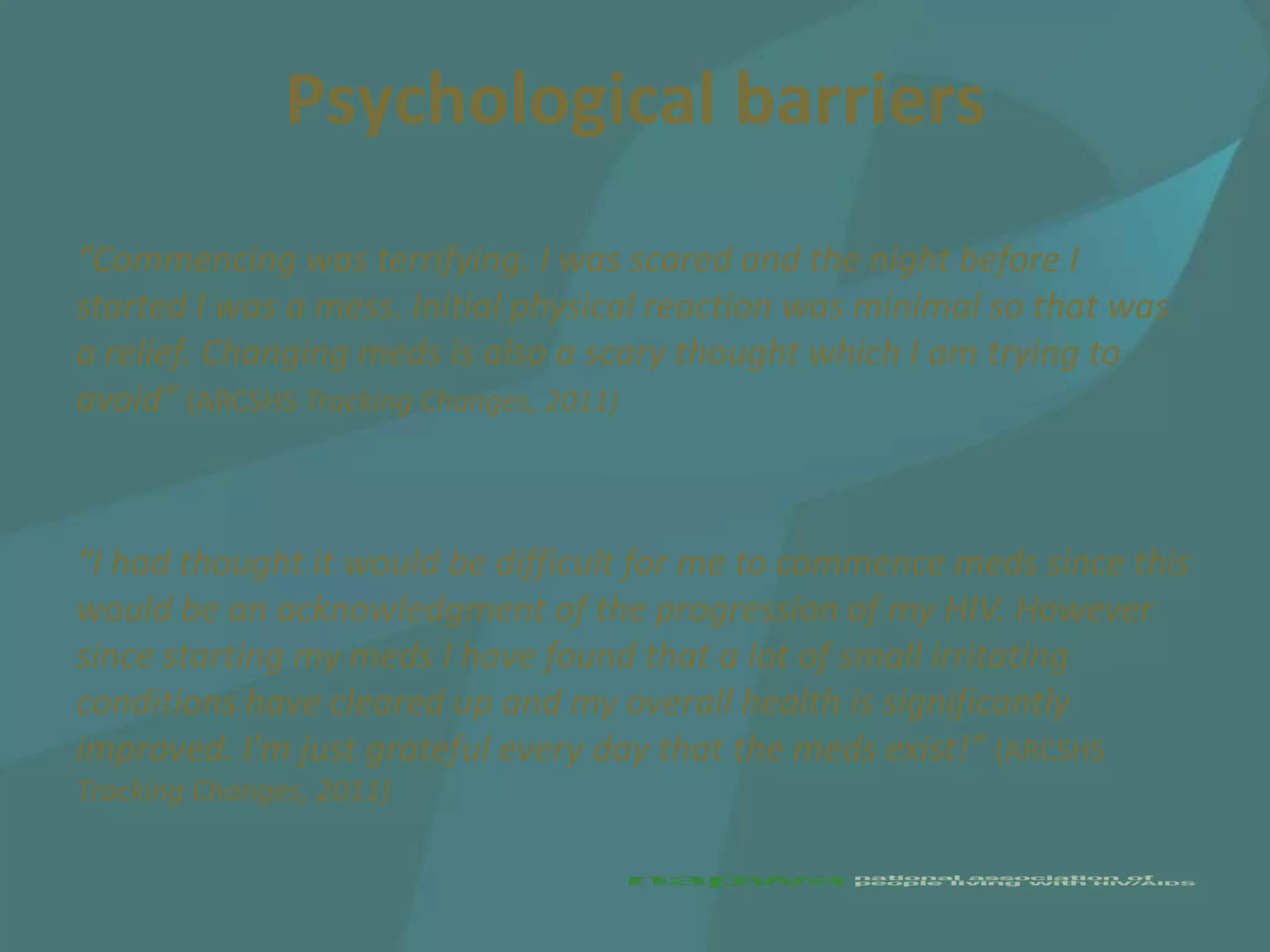 Psychological barriers
“Commencing was terrifying. I was scared and the night before I
started I was a mess. Initial physical reaction was minimal so that was
a relief. Changing meds is also a scary thought which I am trying to
avoid” (ARCSHS Tracking Changes, 2011)



“I had thought it would be difficult for me to commence meds since this
would be an acknowledgment of the progression of my HIV. However
since starting my meds I have found that a lot of small irritating
conditions have cleared up and my overall health is significantly
improved. I'm just grateful every day that the meds exist!” (ARCSHS
Tracking Changes, 2011)
 