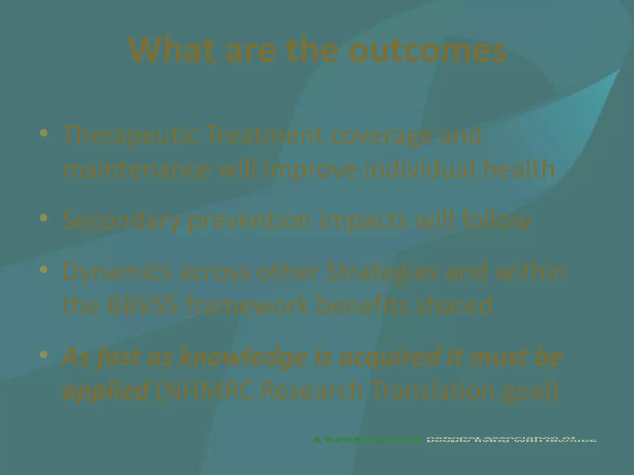 What are the outcomes

• Therapeutic Treatment coverage and
  maintenance will improve individual health
• Secondary prevention impacts will follow
• Dynamics across other Strategies and within
  the BBVSS framework benefits shared
• As fast as knowledge is acquired it must be
  applied (NHMRC Research Translation goal)
 