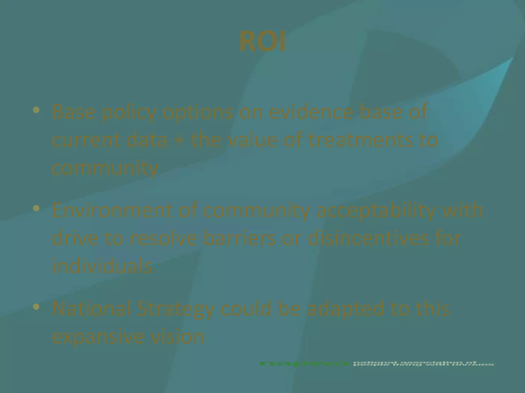 ROI

• Base policy options on evidence base of
  current data + the value of treatments to
  community
• Environment of community acceptability with
  drive to resolve barriers or disincentives for
  individuals
• National Strategy could be adapted to this
  expansive vision
 
