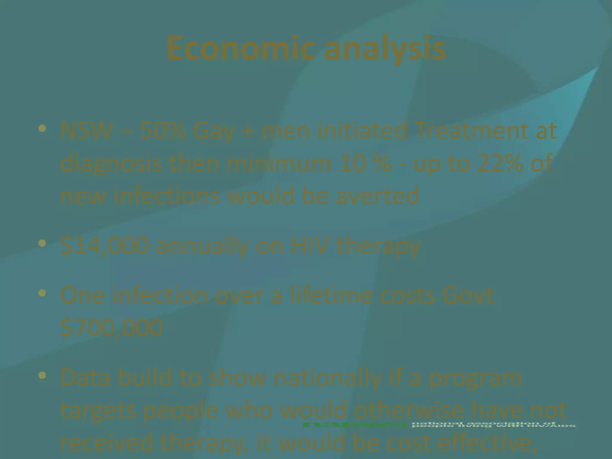 Economic analysis

• NSW – 50% Gay + men initiated Treatment at
  diagnosis then minimum 10 % - up to 22% of
  new infections would be averted
• $14,000 annually on HIV therapy
• One infection over a lifetime costs Govt
  $700,000
• Data build to show nationally if a program
  targets people who would otherwise have not
  received therapy, it would be cost effective,
 