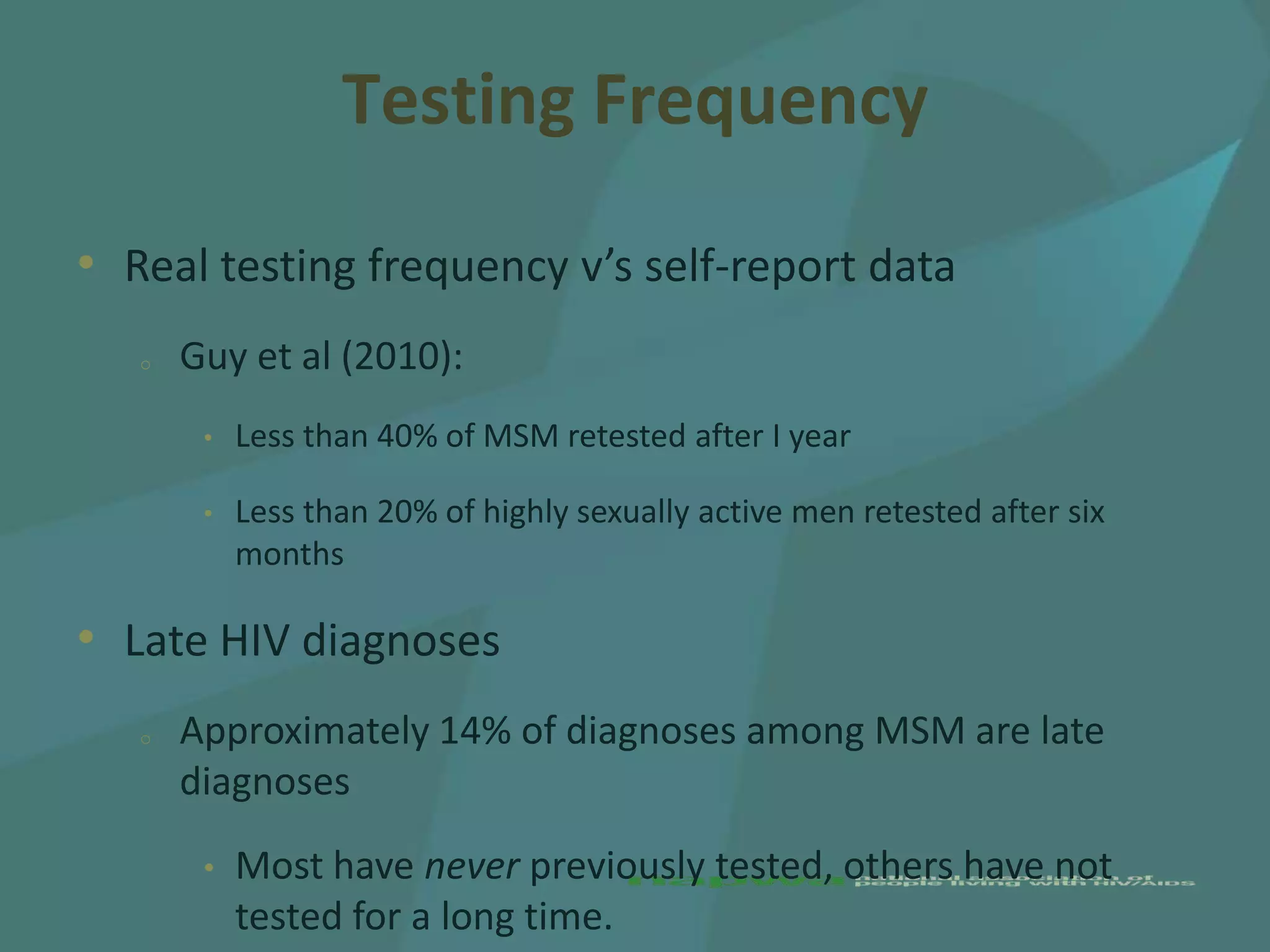 Testing Frequency

• Real testing frequency v’s self-report data
   o   Guy et al (2010):
        •   Less than 40% of MSM retested after I year

        •   Less than 20% of highly sexually active men retested after six
            months

• Late HIV diagnoses
   o   Approximately 14% of diagnoses among MSM are late
       diagnoses
        •   Most have never previously tested, others have not
            tested for a long time.
 