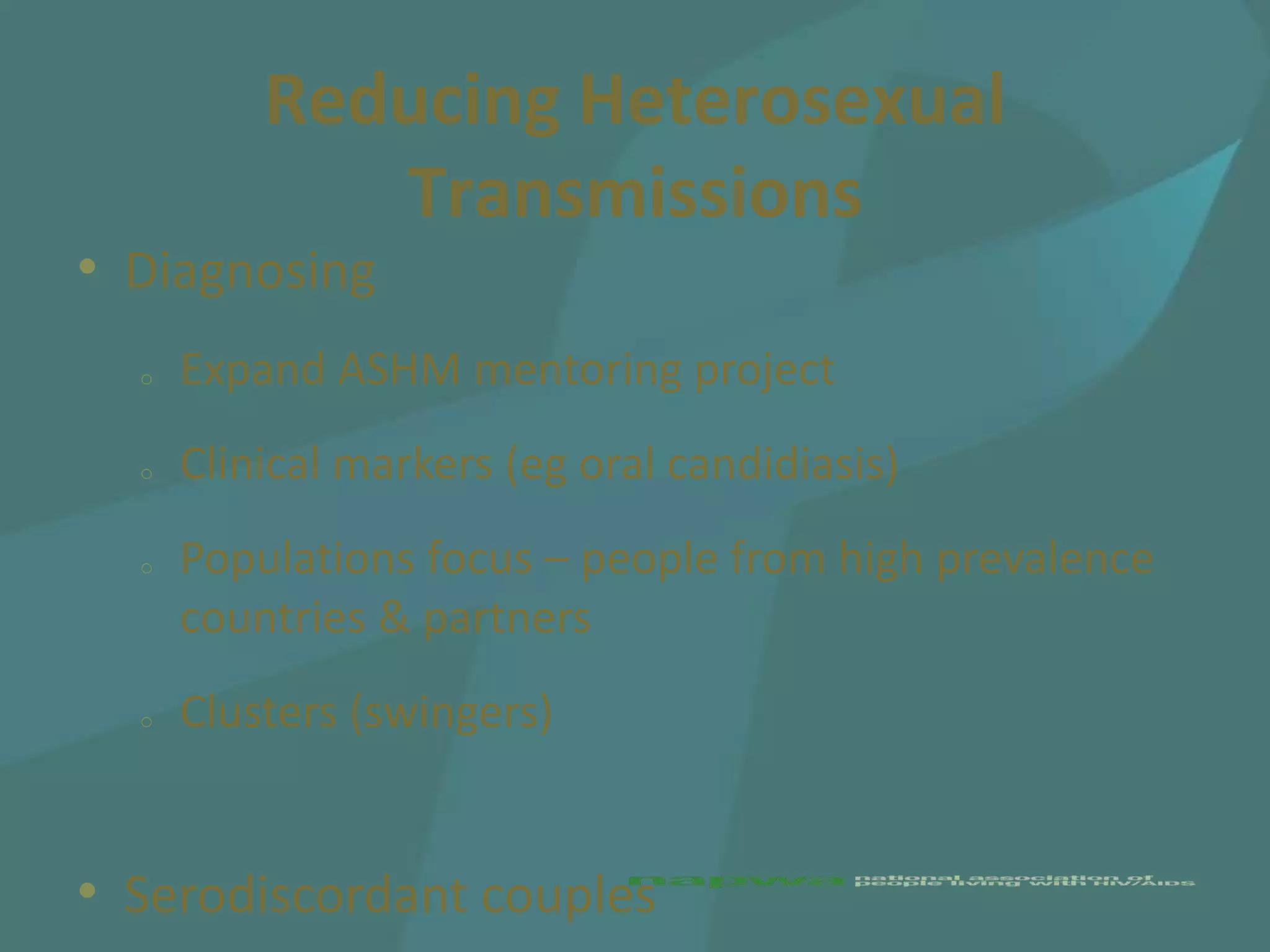 Reducing Heterosexual
             Transmissions
• Diagnosing
  o   Expand ASHM mentoring project
  o   Clinical markers (eg oral candidiasis)
  o   Populations focus – people from high prevalence
      countries & partners
  o   Clusters (swingers)


• Serodiscordant couples
 