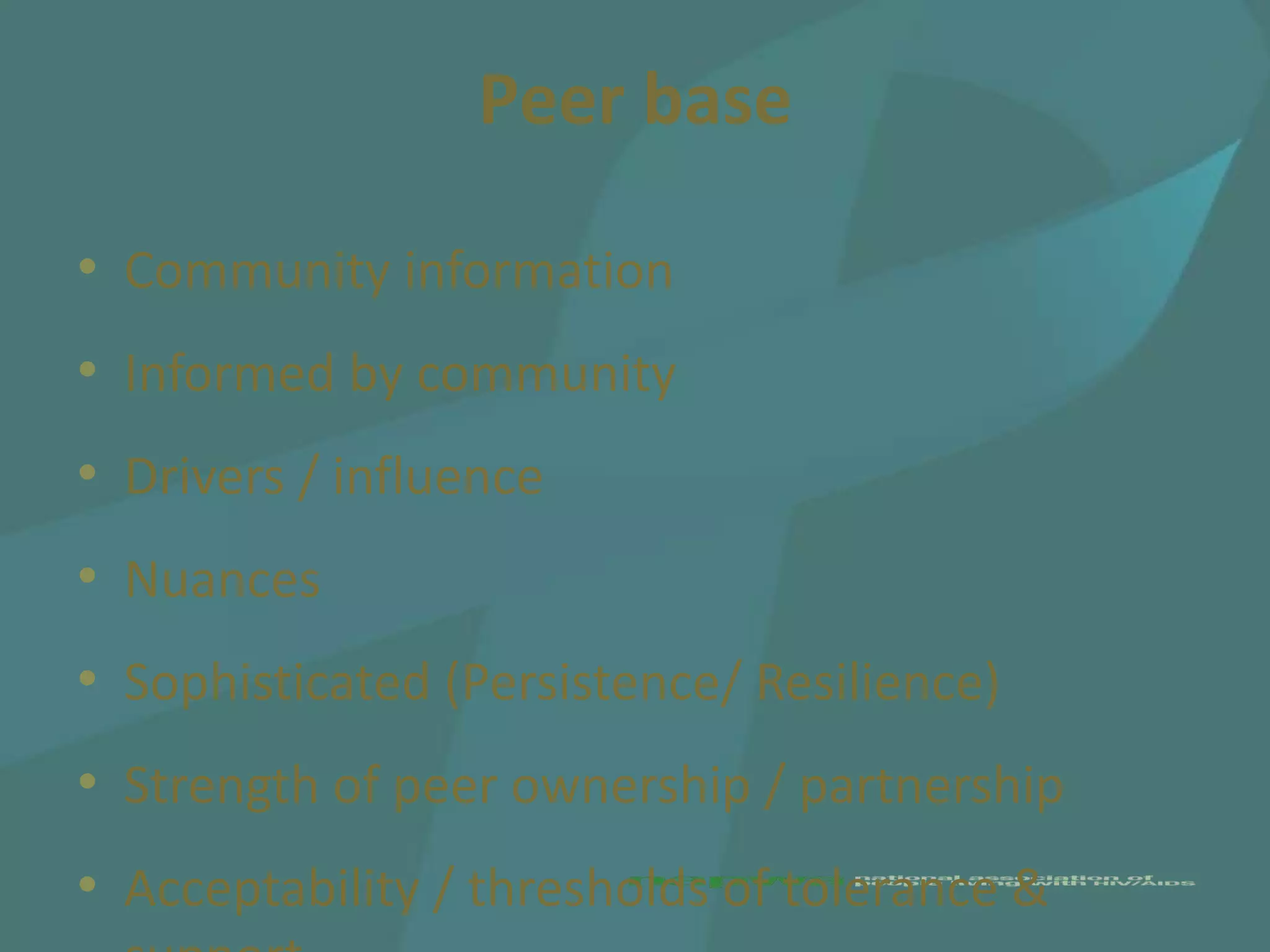 Peer base

• Community information
• Informed by community
• Drivers / influence
• Nuances
• Sophisticated (Persistence/ Resilience)
• Strength of peer ownership / partnership
• Acceptability / thresholds of tolerance &
 