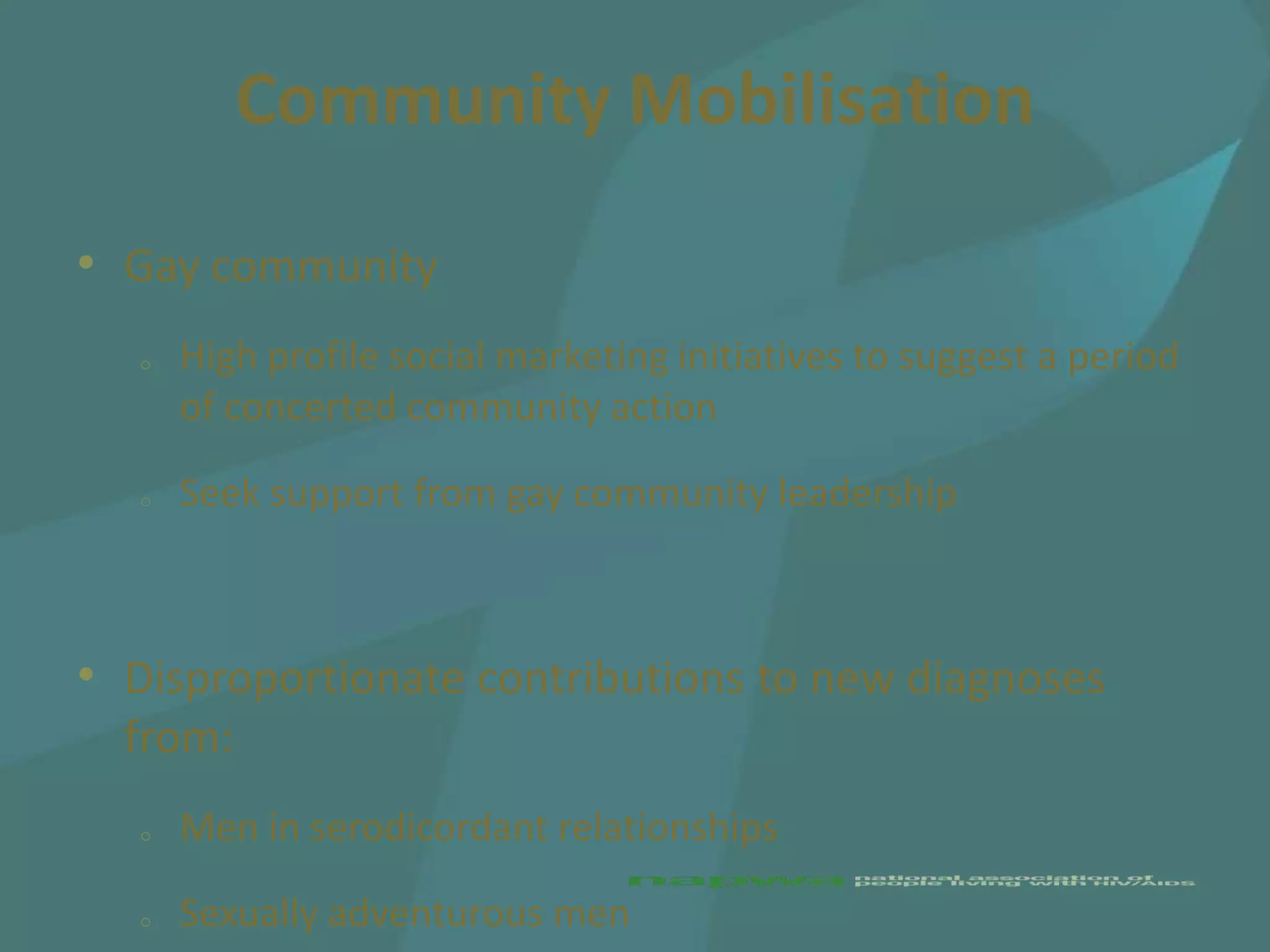 Community Mobilisation

• Gay community
   o   High profile social marketing initiatives to suggest a period
       of concerted community action

   o   Seek support from gay community leadership



• Disproportionate contributions to new diagnoses
  from:
   o   Men in serodicordant relationships

   o   Sexually adventurous men
 