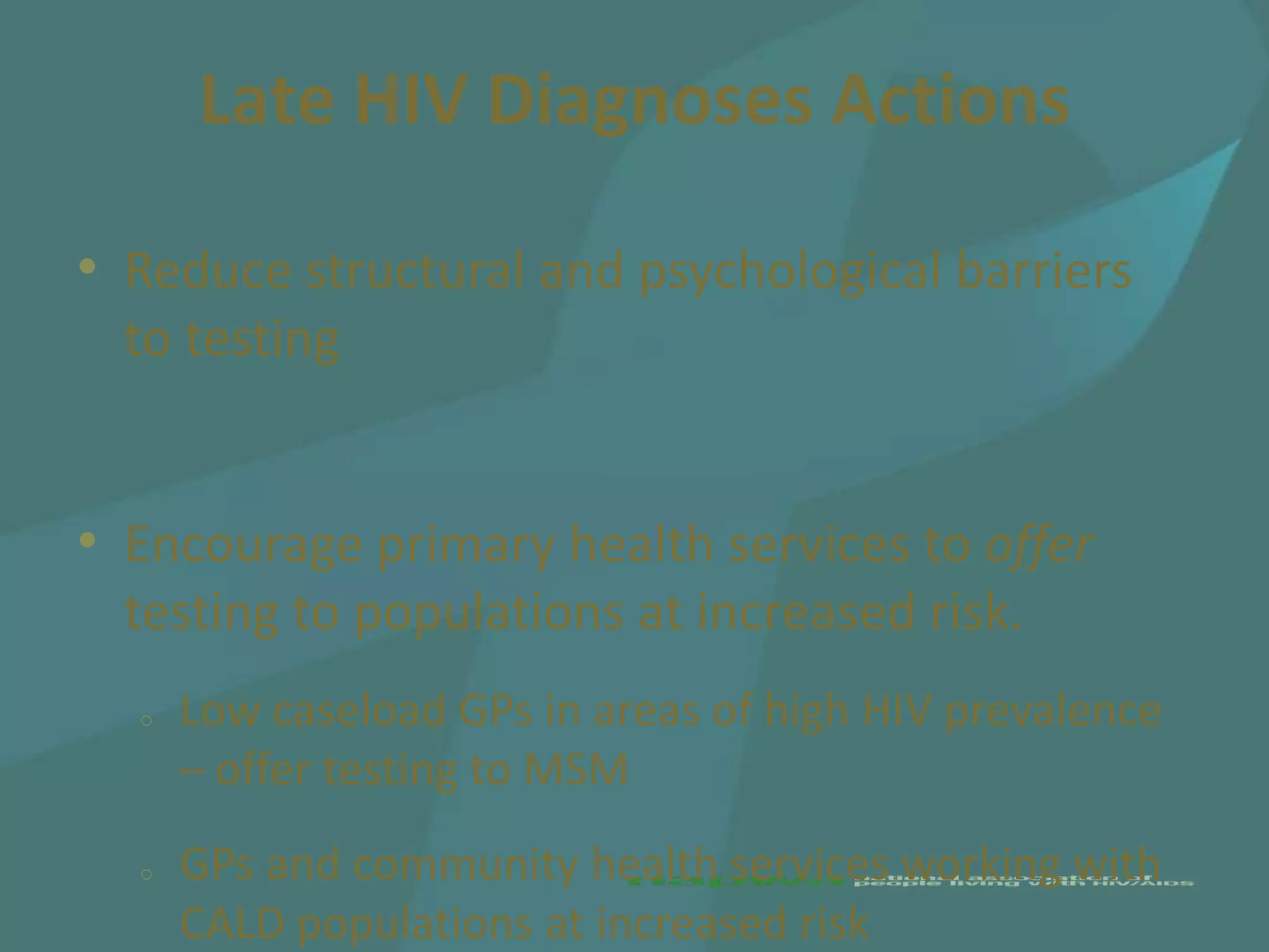 Late HIV Diagnoses Actions

• Reduce structural and psychological barriers
  to testing


• Encourage primary health services to offer
  testing to populations at increased risk.
  o   Low caseload GPs in areas of high HIV prevalence
      – offer testing to MSM
  o   GPs and community health services working with
      CALD populations at increased risk
 