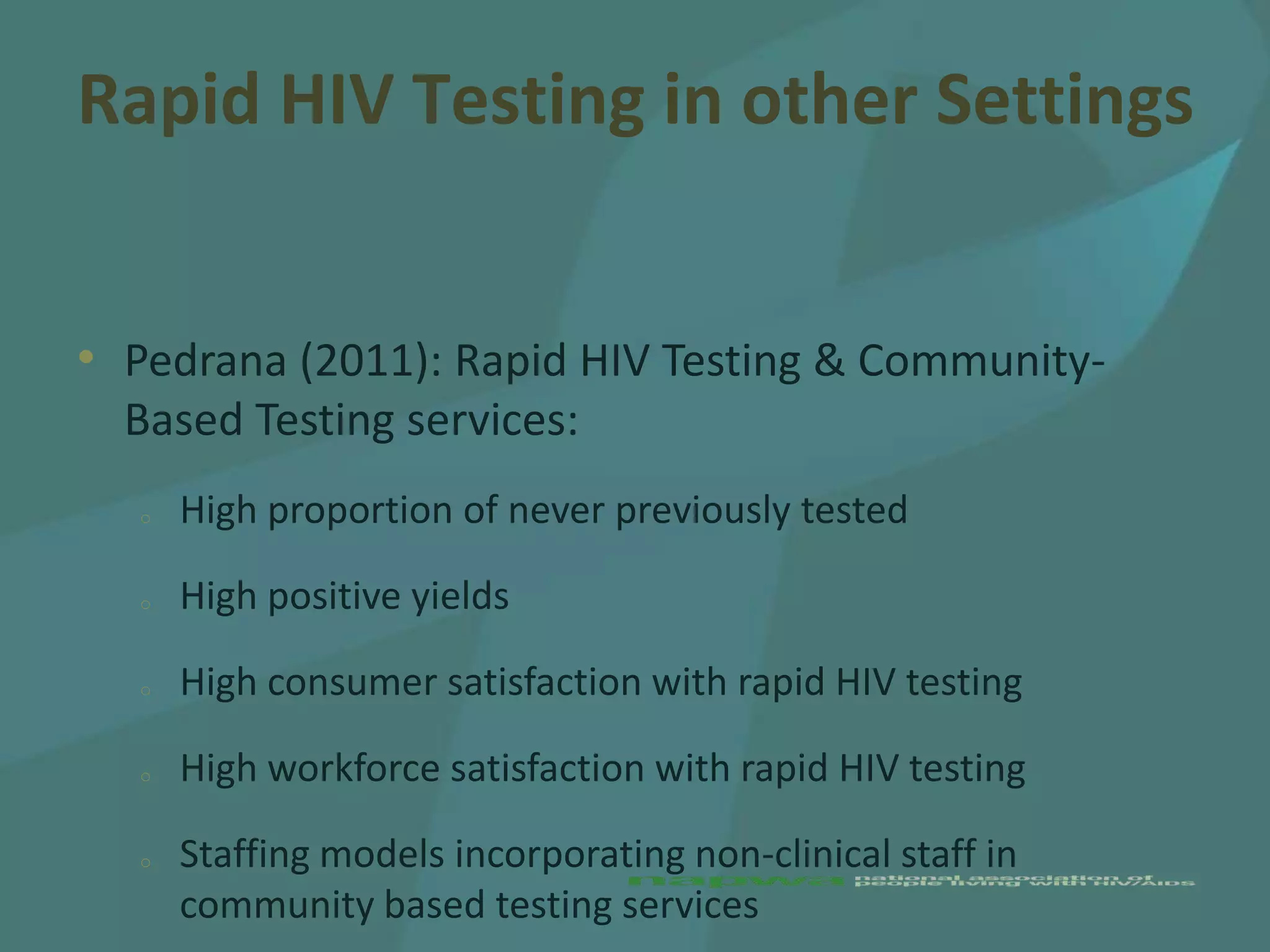 Rapid HIV Testing in other Settings


• Pedrana (2011): Rapid HIV Testing & Community-
  Based Testing services:
  o   High proportion of never previously tested

  o   High positive yields

  o   High consumer satisfaction with rapid HIV testing

  o   High workforce satisfaction with rapid HIV testing

  o   Staffing models incorporating non-clinical staff in
      community based testing services
 