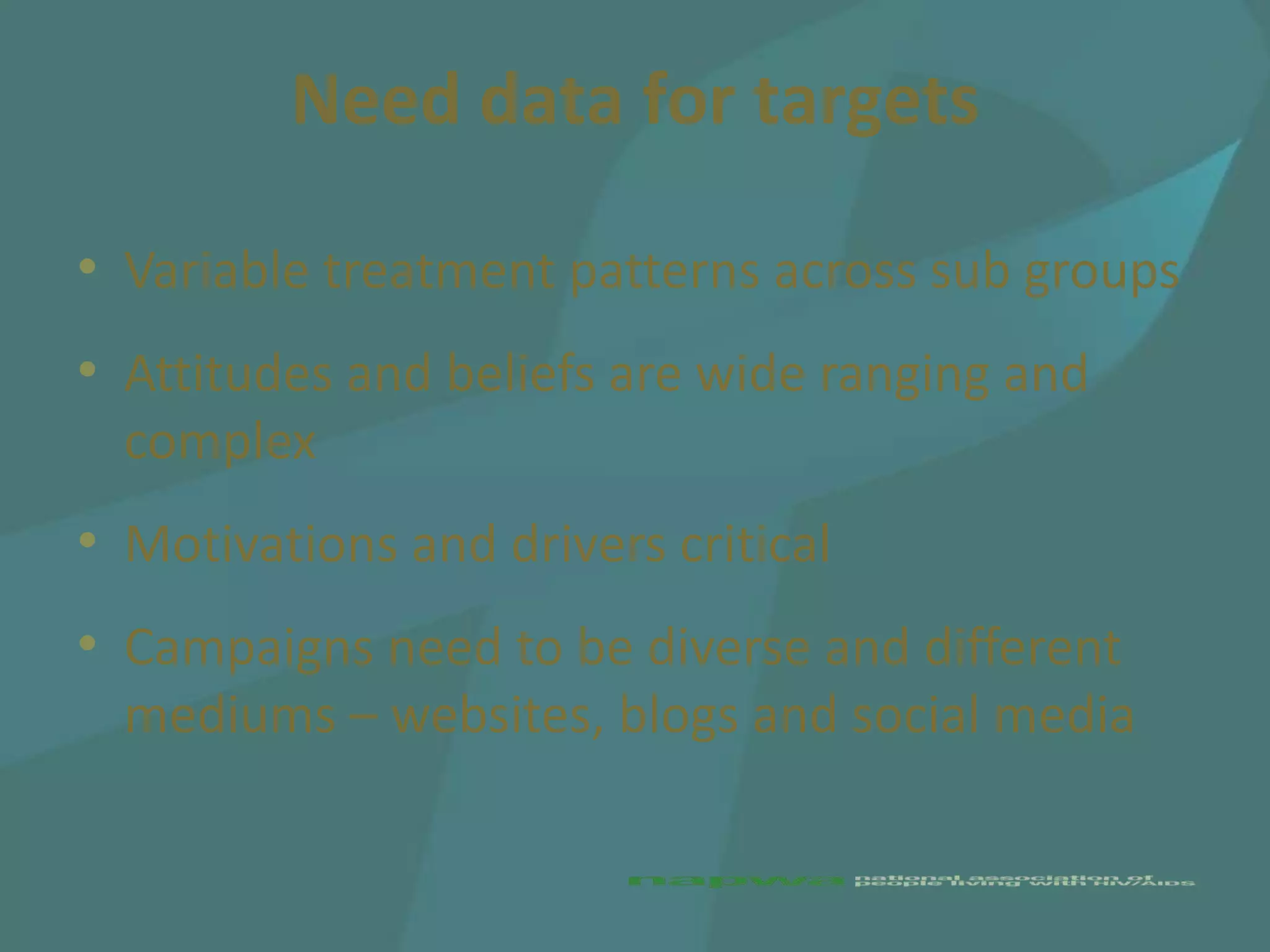 Need data for targets

• Variable treatment patterns across sub groups
• Attitudes and beliefs are wide ranging and
  complex
• Motivations and drivers critical
• Campaigns need to be diverse and different
  mediums – websites, blogs and social media
 