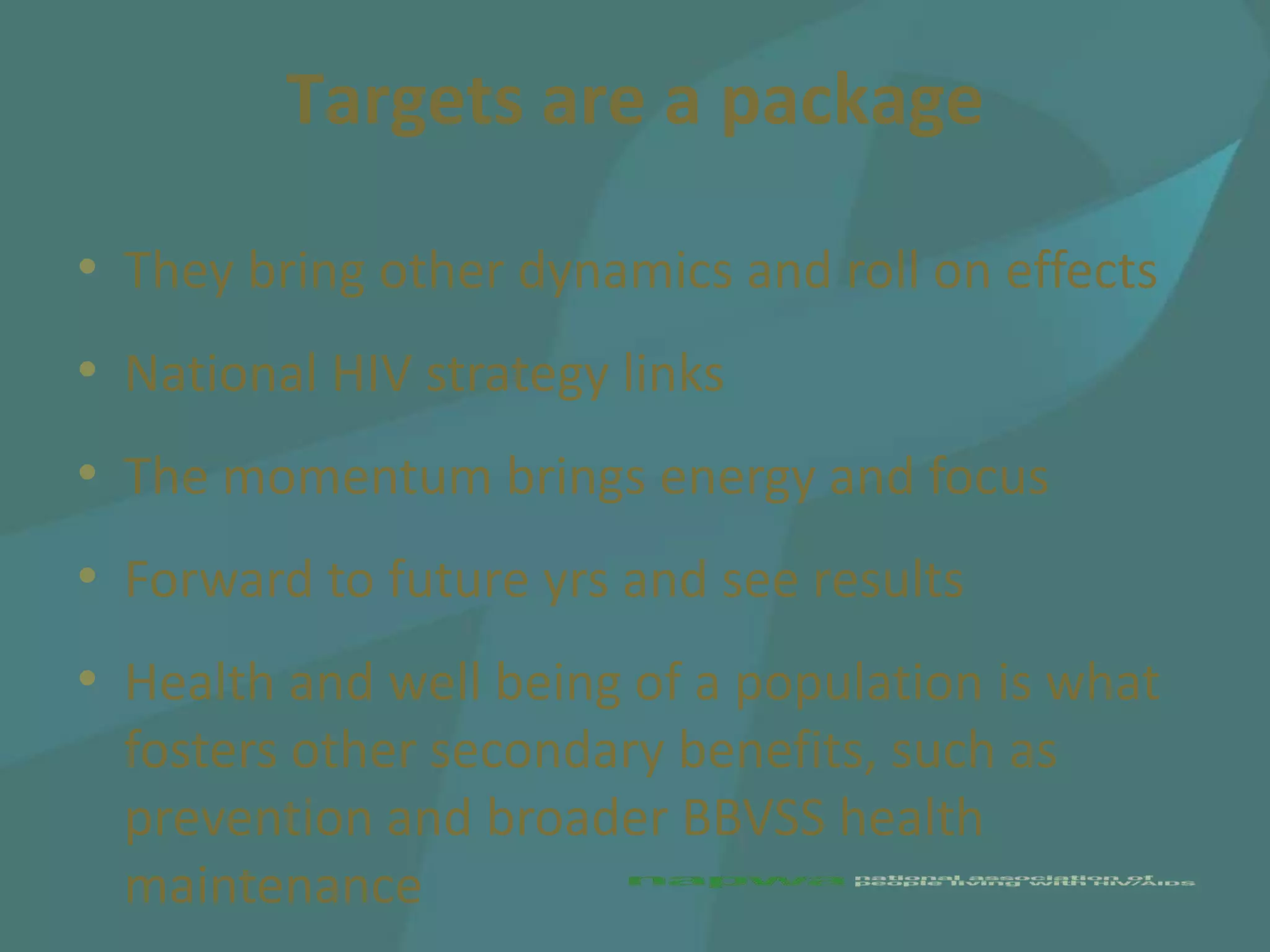 Targets are a package

• They bring other dynamics and roll on effects
• National HIV strategy links
• The momentum brings energy and focus
• Forward to future yrs and see results
• Health and well being of a population is what
  fosters other secondary benefits, such as
  prevention and broader BBVSS health
  maintenance
 