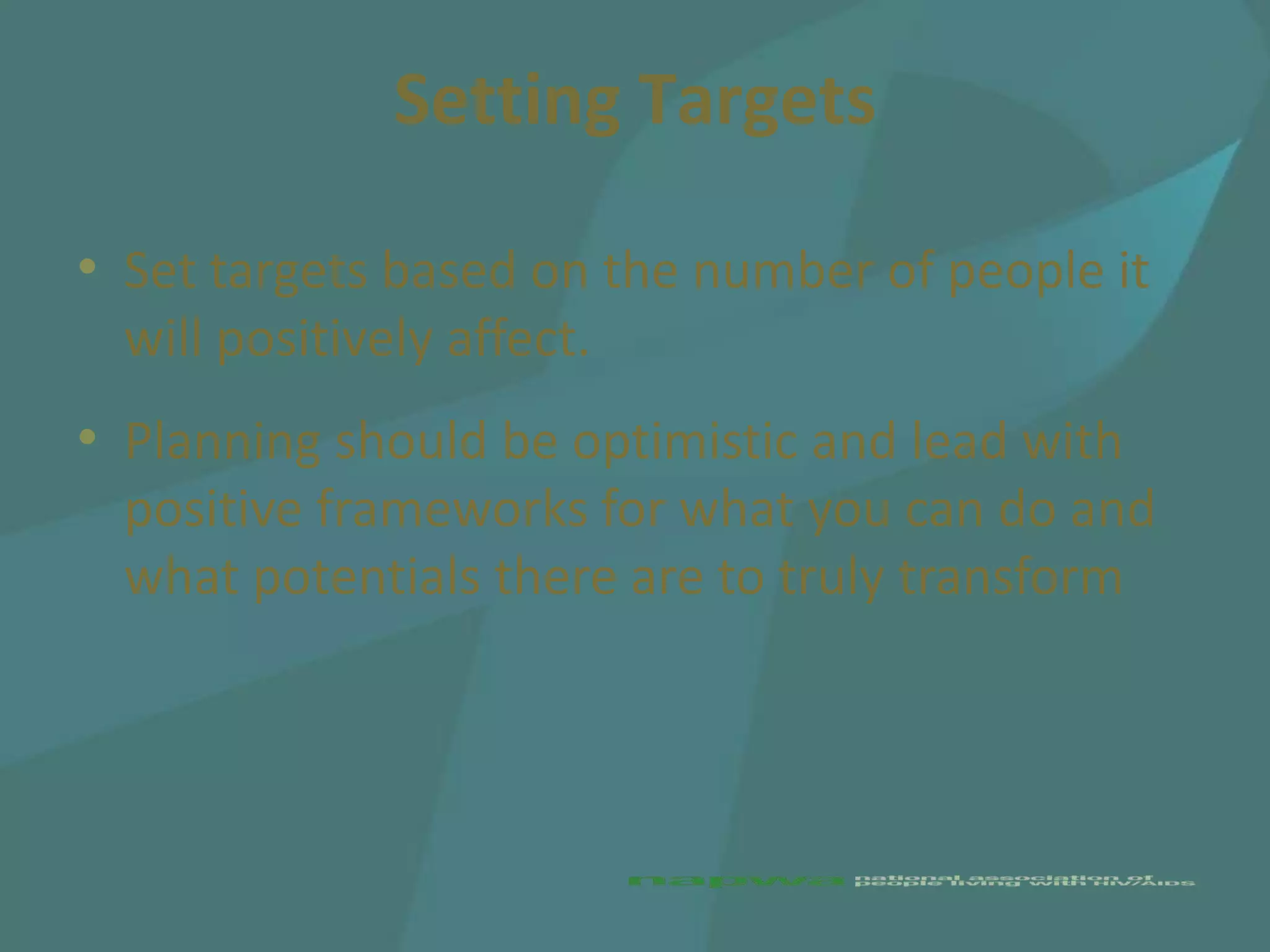 Setting Targets

• Set targets based on the number of people it
  will positively affect.
• Planning should be optimistic and lead with
  positive frameworks for what you can do and
  what potentials there are to truly transform
 