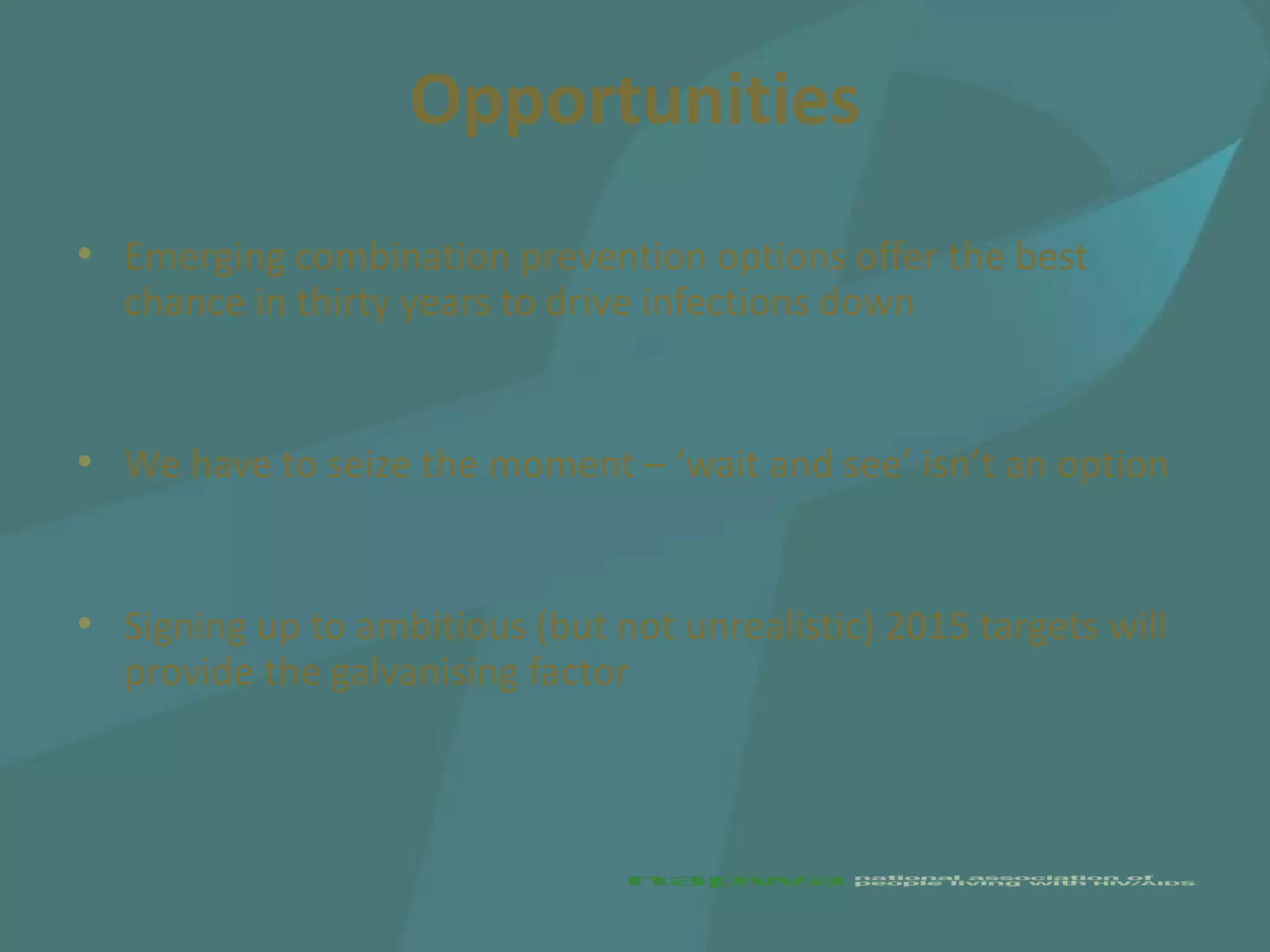 Opportunities
• Emerging combination prevention options offer the best
  chance in thirty years to drive infections down


• We have to seize the moment – ‘wait and see’ isn’t an option


• Signing up to ambitious (but not unrealistic) 2015 targets will
  provide the galvanising factor
 