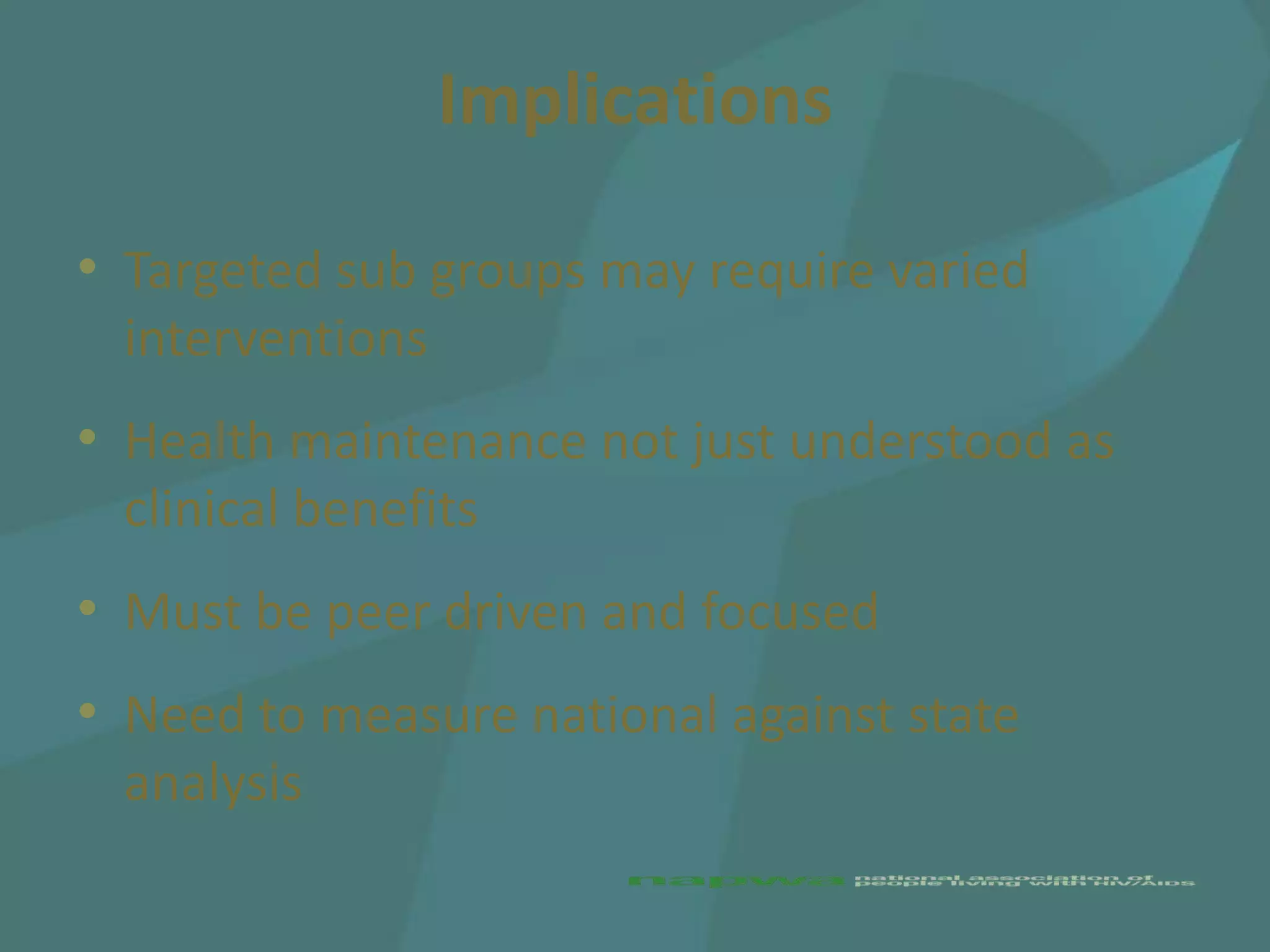 Implications

• Targeted sub groups may require varied
  interventions
• Health maintenance not just understood as
  clinical benefits
• Must be peer driven and focused
• Need to measure national against state
  analysis
 