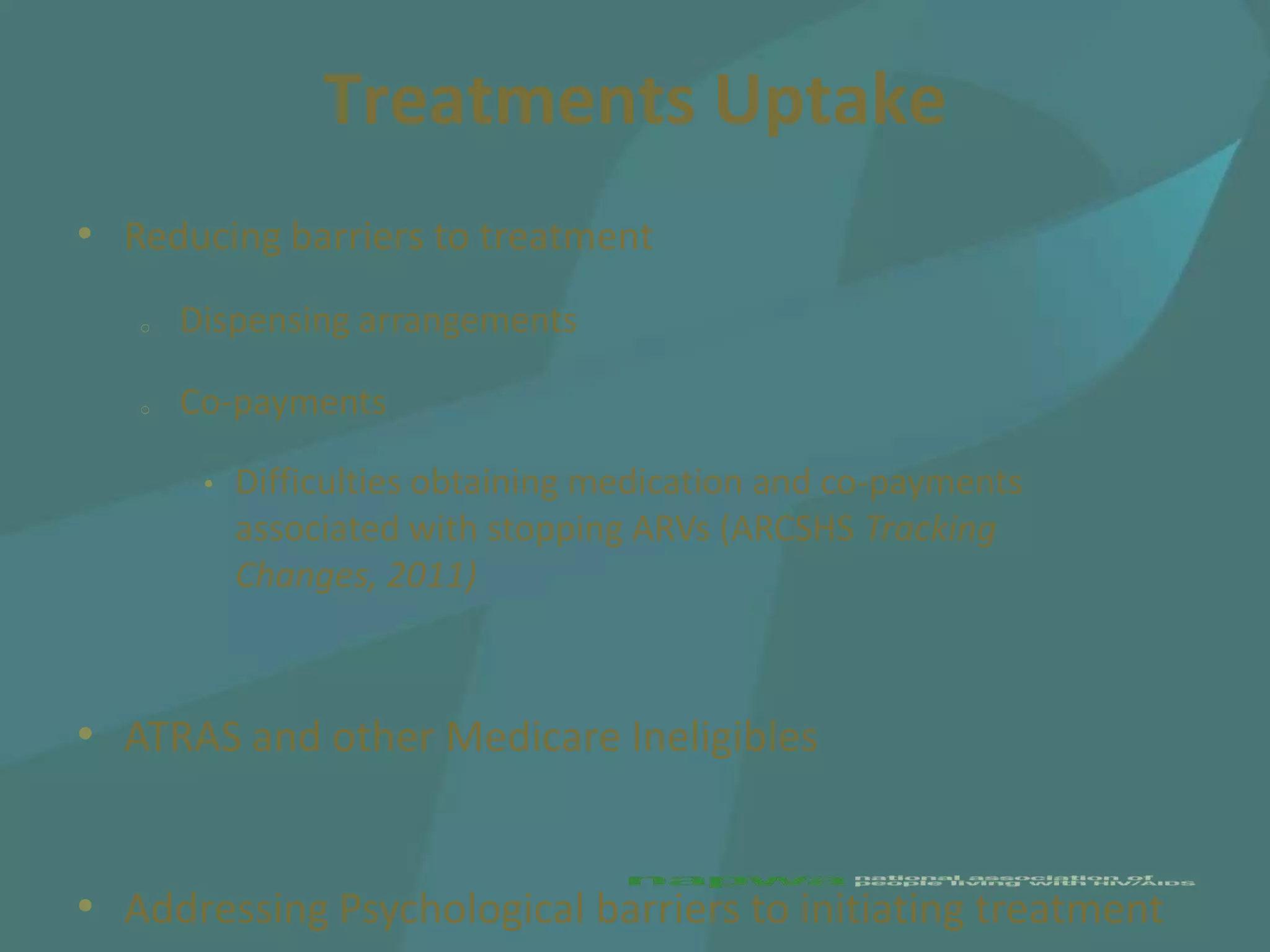 Treatments Uptake
• Reducing barriers to treatment
   o   Dispensing arrangements

   o   Co-payments

        •   Difficulties obtaining medication and co-payments
            associated with stopping ARVs (ARCSHS Tracking
            Changes, 2011)



• ATRAS and other Medicare Ineligibles


• Addressing Psychological barriers to initiating treatment
 