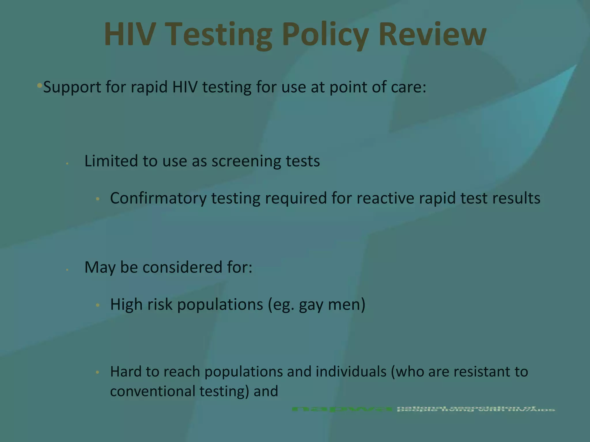 HIV Testing Policy Review
•Support for rapid HIV testing for use at point of care:


    •   Limited to use as screening tests

         •   Confirmatory testing required for reactive rapid test results


    •   May be considered for:

         •   High risk populations (eg. gay men)


         •   Hard to reach populations and individuals (who are resistant to
             conventional testing) and
 