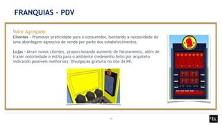 10
Valor Agregado
Clientes - Promover praticidade para o consumidor, isentando a necessidade de
uma abordagem agressiva de venda por parte dos estabelecimentos.
Lojas - Atrair novos clientes, proporcionando aumento de faturamento, além de
trazer notoriedade e estilo para o ambiente (redesenho feito por arquiteto
indicando possíveis melhorias); Divulgação gratuita no site da PK.
FRANQUIAS - PDV
 
