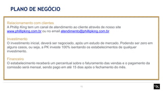 13
Relacionamento com clientes
A Phillip King tem um canal de atendimento ao cliente através de nosso site
www.phillipking.com.br ou no email atendimento@phillipking.com.br
Investimento
O investimento inicial, deverá ser negociado, após um estudo de mercado. Podendo ser zero em
alguns casos, ou seja, a PK investe 100% isentando os estabelecimentos de qualquer
investimento.
Financeiro
O estabelecimento receberá um percentual sobre o faturamento das vendas e o pagamento da
comissão será mensal, sendo pago em até 15 dias após o fechamento do mês.
PLANO DE NEGÓCIO
 