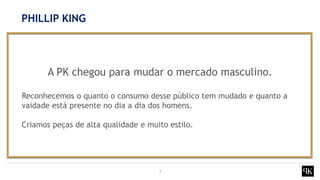 3
A PK chegou para mudar o mercado masculino.
Reconhecemos o quanto o consumo desse público tem mudado e quanto a
vaidade está presente no dia a dia dos homens.
Criamos peças de alta qualidade e muito estilo.
PHILLIP KING
 