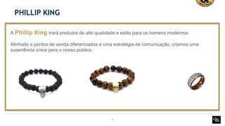 4
A Phillip King trará produtos de alto qualidade e estilo para os homens modernos.
Alinhado a pontos de venda diferenciados e uma estratégia de comunicação, criamos uma
experiência única para o nosso público.
PHILLIP KING
 