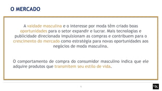 6
A vaidade masculina e o interesse por moda têm criado boas
oportunidades para o setor expandir e lucrar. Mais tecnologias e
publicidade direcionada impulsionam as compras e contribuem para o
crescimento do mercado como estratégia para novas oportunidades aos
negócios de moda masculina.
O comportamento de compra do consumidor masculino indica que ele
adquire produtos que transmitem seu estilo de vida.
O MERCADO
 