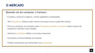 7
Quando vai às compras, o homem:
• É prático, racional e objetivo, unindo agilidade e praticidade;
• Tem frequência. Adquire pelo menos uma peça nova a cada três meses;
• Procura conhecer os produtos antes. Pesquisa opiniões na internet antes mesmo de
perguntar à família e aos amigos;
• Valoriza a qualidade aliada a um preço acessível;
• Considera a funcionalidade do produto;
• Prefere acessórios que transmitam sua identidade;
O MERCADO
 