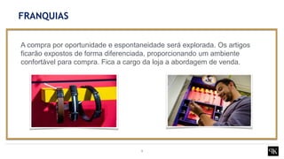 9
A compra por oportunidade e espontaneidade será explorada. Os artigos
ficarão expostos de forma diferenciada, proporcionando um ambiente
confortável para compra. Fica a cargo da loja a abordagem de venda.
FRANQUIAS
 