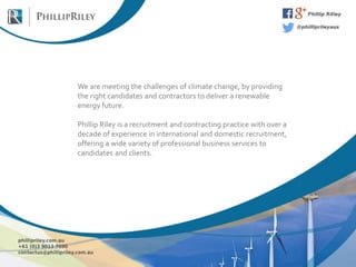 We are meeting the challenges of climate change, by providing
the right candidates and contractors to deliver a renewable
energy future.
Phillip Riley is a recruitment and contracting practice with over a
decade of experience in international and domestic recruitment,
offering a wide variety of professional business services to
candidates and clients.
 