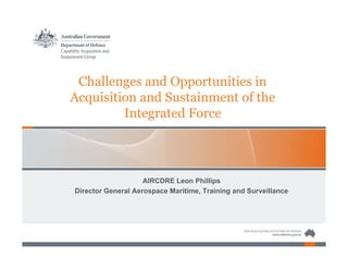 Challenges and Opportunities in
Acquisition and Sustainment of the
Integrated Force
AIRCDRE Leon Phillips
Director General Aerospace Maritime, Training and Surveillance
 