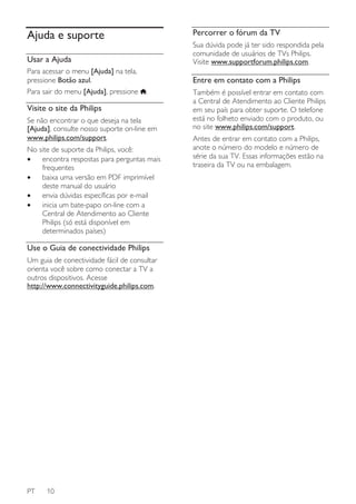 Percorrer o fórum da TV

Ajuda e suporte

Sua dúvida pode já ter sido respondida pela
comunidade de usuários de TVs Philips.
Visite www.supportforum.philips.com.

Usar a Ajuda
Para acessar o menu [Ajuda] na tela,
pressione Botão azul.
Para sair do menu [Ajuda], pressione

Entre em contato com a Philips
.

Visite o site da Philips
Se não encontrar o que deseja na tela
[Ajuda], consulte nosso suporte on-line em
www.philips.com/support.
No site de suporte da Philips, você:
•
encontra respostas para perguntas mais
frequentes
•
baixa uma versão em PDF imprimível
deste manual do usuário
•
envia dúvidas específicas por e-mail
•
inicia um bate-papo on-line com a
Central de Atendimento ao Cliente
Philips (só está disponível em
determinados países)

Use o Guia de conectividade Philips
Um guia de conectividade fácil de consultar
orienta você sobre como conectar a TV a
outros dispositivos. Acesse
http://www.connectivityguide.philips.com.

PT

10

Também é possível entrar em contato com
a Central de Atendimento ao Cliente Philips
em seu país para obter suporte. O telefone
está no folheto enviado com o produto, ou
no site www.philips.com/support.
Antes de entrar em contato com a Philips,
anote o número do modelo e número de
série da sua TV. Essas informações estão na
traseira da TV ou na embalagem.

 