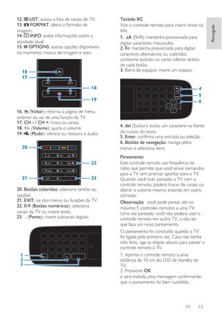 16
17

Teclado RC
Vire o controle remoto para inserir texto na
tela.
1. aA (Shift): mantenha pressionada para
digitar caracteres maiúsculos.
2. Fn: mantenha pressionada para digitar
caracteres alternativos ou coloridos,
conforme exibido no canto inferior direito
de cada botão.
3. Barra de espaços: insere um espaço.

18

4
5
6

19
16. (Voltar): retorna à página de menu
anterior ou sai de uma função da TV.
17. CH - / CH +: troca os canais.
18. +/- (Volume): ajusta o volume.
19.
(Mudo): silencia ou restaura o áudio.

20
22
21

23

20. Botões coloridos: seleciona tarefas ou
opções.
21. EXIT: sai dos menus ou funções da TV.
22. 0-9 (Botões numéricos): seleciona
canais da TV ou insere texto.
23. . (Ponto): insere subcanais digitais.

1
2
3

4. del (Excluir): exclui um caractere na frente
do cursos do texto.
5. Enter: confirma uma entrada ou seleção.
6. Botões de navegação: navega pelos
menus e seleciona itens.
Pareamento
Este controle remoto usa frequência de
rádio que permite que você envie comandos
para a TV sem precisar apontar para a TV.
Quando você tiver pareado a TV com o
controle remoto, poderá trocar de canais ou
alterar o volume mesmo estando em outro
cômodo.
Observação: você pode parear até no
máximo 5 controles remotos a uma TV.
Uma vez pareado, você não poderá usar o
controle remoto em outro TV, a não ser
que faça um novo pareamento.
O pareamento foi concluído quando a TV
foi ligada pela primeira vez. Caso não tenha
sido feito, siga as etapas abaixo para parear o
controle remoto à TV.
1. Aponte o controle remoto a uma
distância de 10 cm do LED de standby da
TV.
2. Pressione OK.
e será exibida uma mensagem confirmando
que o pareamento foi bem sucedido.

PT

13

Português

12. LIST: acessa a lista de canais de TV.
FORMAT: altera o formato de
13.
imagem.
INFO: exibe informações sobre a
14.
atividade atual.
15. OPTIONS: acessa opções disponíveis
no momento, menus de imagem e som.

 