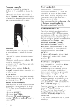 Para parear a outra TV
1. Aponte o controle remoto a uma
distância de 10 cm do LED de standby da
TV.
2. Pressione e mantenha pressionados os
botões Vermelho e Azul ao mesmo tempo.
e será exibida uma mensagem confirmando
que o pareamento foi bem sucedido.

Controles EasyLink
Se conectar sua TV a dispositivos
compatíveis com HDMI-CEC, como um
reprodutor de Blu-ray ou home theater,
você poderá controlar todos eles com o
mesmo controle remoto. Basta ligar o
EasyLink após a conexão.
Saiba mais sobre Easylink em Conectar a TV
> Configurar dispositivos Easylink >
Controlar dispositivos (Página 60).

Controle remoto na tela

Apontador
Você pode usar o controle remoto como
um apontador para a seleção de itens na
tela.
1. Ligue a TV e aponte o controle remoto
para ela.
2. Posicione o dedo polegar no botão OK
para ativar o apontador.
Uma seta indicando a posição do apontador
aparecerá na tela.
Dicas: pressione qualquer Botões de
navegação para voltar para a navegação com
as teclas de seta.
Acesse um link
1. Mova o apontador para o local desejado.
2. Quando aparecer um brilho na ponta do
apontador, pressione OK.
Altere o modo de navegação
Você pode alternar entre as teclas de seta e
do apontador no menu Opções da Smart
TV. Verifique se sua TV está conectada à
Internet.
1. Pressione SMART TV
2. Pressione OPTIONS.
3. Selecione [Navegação do controle
remoto] > [Teclas de seta] ou [Pointer] e
pressione OK
PT

14

Também é possível controlar dispositivos
compatíveis com HDMI-CEC conectados,
usando outros botões que estão disponíveis
pelo controle remoto na tela. Verifique se o
Easylink está ligado após conectar. Saiba mais
sobre Easylink em Conectar a TV >
Configurar dispositivos Easylink >
Controlar dispositivos (Página 60).
Para acessar o controle remoto na tela
1. Enquanto assiste ao conteúdo de um
dispositivo conectado, pressione
OPTIONS.
2. Selecione [Controles] e pressione OK.
3. Selecione um botão na tela e depois
pressione OK.

Controle do Smartphone
Com o aplicativo para smartphone 'Philips
MyRemote', você pode usar seu
smartphone como um segundo controle
remoto e até como um teclado. Você
também pode assistir a uma apresentação
de slides de seu smartphone na TV.
Nota: certifique-se de que sua TV e seu
smartphone estejam conectados à mesma
rede local. Para obter mais informações,
consulte Conectar a TV > Conectar a uma
rede e à Internet (Página 61).
Siga estas instruções para fazer download do
aplicativo 'Philips MyRemote':
1. Visite o site App store da Apple ou
Google Play para fazer download do
aplicativo 'Philips MyRemote' em seu
smartphone.
2. Siga as instruções especificadas na loja de
aplicativos.

 