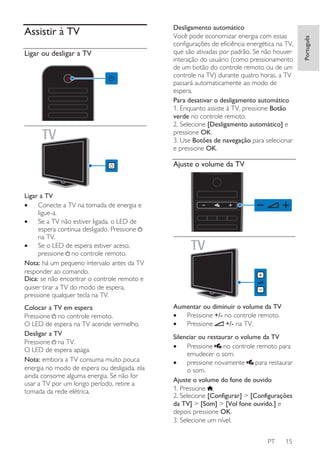 Ligar ou desligar a TV

Desligamento automático
Você pode economizar energia com essas
configurações de eficiência energética na TV,
que são ativadas por padrão. Se não houver
interação do usuário (como pressionamento
de um botão do controle remoto ou de um
controle na TV) durante quatro horas, a TV
passará automaticamente ao modo de
espera.
Para desativar o desligamento automático
1. Enquanto assiste à TV, pressione Botão
verde no controle remoto.
2. Selecione [Desligamento automático] e
pressione OK.
3. Use Botões de navegação para selecionar
e pressione OK.

Ajuste o volume da TV

Ligar a TV
•
Conecte a TV na tomada de energia e
ligue-a.
•
Se a TV não estiver ligada, o LED de
espera continua desligado. Pressione
na TV.
•
Se o LED de espera estiver aceso,
pressione no controle remoto.
Nota: há um pequeno intervalo antes da TV
responder ao comando.
Dica: se não encontrar o controle remoto e
quiser tirar a TV do modo de espera,
pressione qualquer tecla na TV.
Colocar a TV em espera
Pressione no controle remoto.
O LED de espera na TV acende vermelho.
Desligar a TV
Pressione na TV.
O LED de espera apaga.
Nota: embora a TV consuma muito pouca
energia no modo de espera ou desligada, ela
ainda consome alguma energia. Se não for
usar a TV por um longo período, retire a
tomada da rede elétrica.

Aumentar ou diminuir o volume da TV
•
Pressione +/- no controle remoto.
•
Pressione
+/- na TV.
Silenciar ou restaurar o volume da TV
no controle remoto para
•
Pressione
emudecer o som.
•
pressione novamente
para restaurar
o som.
Ajuste o volume do fone de ouvido
1. Pressione .
2. Selecione [Configurar] > [Configurações
da TV] > [Som] > [Vol fone ouvido.] e
depois pressione OK.
3. Selecione um nível.
PT

15

Português

Assistir à TV

 