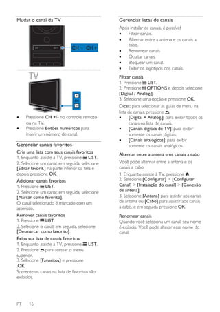 Mudar o canal da TV

Gerenciar listas de canais
Após instalar os canais, é possível:
•
Filtrar canais.
•
Alternar entre a antena e os canais a
cabo.
•
Renomear canais.
•
Ocultar canais.
•
Bloquear um canal.
•
Exibir os logotipos dos canais.

•
•

Pressione CH +/- no controle remoto
ou na TV.
Pressione Botões numéricos para
inserir um número de canal.

Gerenciar canais favoritos
Crie uma lista com seus canais favoritos
1. Enquanto assiste à TV, pressione LIST.
2. Selecione um canal; em seguida, selecione
[Editar favorit.] na parte inferior da tela e
depois pressione OK.
Adicionar canais favoritos
1. Pressione LIST.
2. Selecione um canal; em seguida, selecione
[Marcar como favorito].
O canal selecionado é marcado com um
asterisco.
Remover canais favoritos
1. Pressione LIST.
2. Selecione o canal; em seguida, selecione
[Desmarcar como favorito].
Exiba sua lista de canais favoritos
1. Enquanto assiste à TV, pressione LIST.
2. Pressione para acessar o menu
superior.
3. Selecione [Favoritos] e pressione
.OK.
Somente os canais na lista de favoritos são
exibidos.

PT

16

Filtrar canais
1. Pressione LIST.
2. Pressione OPTIONS e depois selecione
[Digital / Analóg.].
3. Selecione uma opção e pressione OK.
Dicas: para selecionar as guias de menu na
lista de canais, pressione .
•
[Digital + Analóg.]: para exibir todos os
canais na lista de canais.
•
[Canais digitais de TV]: para exibir
somente os canais digitais.
•
[Canais analógicos]: para exibir
somente os canais analógicos.
Alternar entre a antena e os canais a cabo
Você pode alternar entre a antena e os
canais a cabo.
1. Enquanto assiste à TV, pressione .
2. Selecione [Configurar] > [Configurar
Canal] > [Instalação do canal] > [Conexão
de antena].
3. Selecione [Antena] para assistir aos canais
da antena ou [Cabo] para assistir aos canais
a cabo, e em seguida pressione OK.
Renomear canais
Quando você seleciona um canal, seu nome
é exibido. Você pode alterar esse nome do
canal.

 