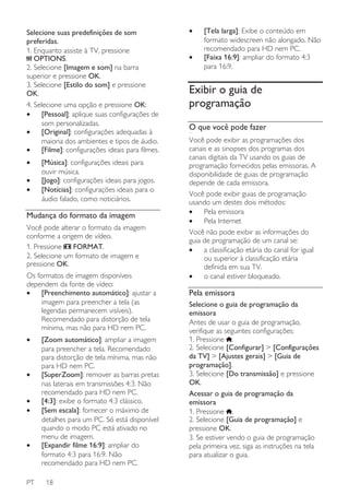 Selecione suas predefinições de som
preferidas.
1. Enquanto assiste à TV, pressione
OPTIONS.
2. Selecione [Imagem e som] na barra
superior e pressione OK.
3. Selecione [Estilo do som] e pressione
OK.
4. Selecione uma opção e pressione OK:
•
[Pessoal]: aplique suas configurações de
som personalizadas.
•
[Original]: configurações adequadas à
maioria dos ambientes e tipos de áudio.
•
[Filme]: configurações ideais para filmes.
•
•
•

[Música]: configurações ideais para
ouvir música.
[Jogo]: configurações ideais para jogos.
[Notícias]: configurações ideais para o
áudio falado, como noticiários.

Mudança do formato da imagem
Você pode alterar o formato da imagem
conforme a origem de vídeo.
1. Pressione
FORMAT.
2. Selecione um formato de imagem e
pressione OK.
Os formatos de imagem disponíveis
dependem da fonte de vídeo:
•
[Preenchimento automático]: ajustar a
imagem para preencher a tela (as
legendas permanecem visíveis).
Recomendado para distorção de tela
mínima, mas não para HD nem PC.
•

•
•
•

•

PT

[Zoom automático]: ampliar a imagem
para preencher a tela. Recomendado
para distorção de tela mínima, mas não
para HD nem PC.
[SuperZoom]: remover as barras pretas
nas laterais em transmissões 4:3. Não
recomendado para HD nem PC.
[4:3]: exibe o formato 4:3 clássico.
[Sem escala]: fornecer o máximo de
detalhes para um PC. Só está disponível
quando o modo PC está ativado no
menu de imagem.
[Expandir filme 16:9]: ampliar do
formato 4:3 para 16:9. Não
recomendado para HD nem PC.
18

•
•

[Tela larga]: Exibe o conteúdo em
formato widescreen não alongado. Não
recomendado para HD nem PC.
[Faixa 16:9]: ampliar do formato 4:3
para 16:9.

Exibir o guia de
programação
O que você pode fazer
NonPu blish

Você pode exibir as programações dos
canais e as sinopses dos programas dos
canais digitais da TV usando os guias de
programação fornecidos pelas emissoras. A
disponibilidade de guias de programação
depende de cada emissora.
Você pode exibir guias de programação
usando um destes dois métodos:
•
Pela emissora
•
Pela Internet
Você não pode exibir as informações do
guia de programação de um canal se:
•
a classificação etária do canal for igual
ou superior à classificação etária
definida em sua TV.
•
o canal estiver bloqueado.

Pela emissora
Selecione o guia de programação da
emissora
Antes de usar o guia de programação,
verifique as seguintes configurações:
1. Pressione .
2. Selecione [Configurar] > [Configurações
da TV] > [Ajustes gerais] > [Guia de
programação].
3. Selecione [Do transmissão] e pressione
OK.
Acessar o guia de programação da
emissora
1. Pressione .
2. Selecione [Guia de programação] e
pressione OK.
3. Se estiver vendo o guia de programação
pela primeira vez, siga as instruções na tela
para atualizar o guia.

 