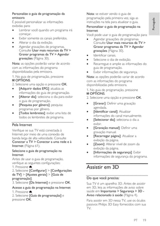 Nota: as opções poderão variar de acordo
com as informações do programa
disponibilizadas pela emissora.
1. No guia de programação, pressione
OPTIONS.
2. Selecione uma opção e pressione OK.
•
[Adquirir dados EPG]: atualiza as
informações do guia de programação.
•
[Alterar dia]: seleciona o dia para exibir
o guia de programação.
•
[Pesquisa por gênero]: pesquisa
programas por gênero.
•
[Todos lembretes]: exibe uma lista de
todos os lembretes de programa.

Pela Internet
Verifique se sua TV está conectada à
Internet por meio de uma conexão de
banda larga de alta velocidade. Consulte
Conectar a TV > Conectar a uma rede e à
Internet (Página 61).
Selecione a guia de programação na
Internet
Antes de usar o guia de programação,
verifique as seguintes configurações:
1. Pressione .
2. Selecione [Configurar] > [Configurações
da TV] > [Ajustes gerais] > [Guia de
programação].
3. Selecione [Da Internet] e pressione OK.
Acesse a guia de programação na Internet
1. Pressione .
2. Selecione [Guia de programação] e
pressione OK.

Nota: se estiver vendo o guia de
programação pela primeira vez, siga as
instruções na tela para atualizar o guia.
Personalizar o guia de programação na
Internet
Você pode usar o guia de programação para:
•
Agendar gravações de programas.
Consulte Usar mais recursos da TV >
Gravar programas da TV > Agendar
gravações (Página 30).
•
Identificar canais.
•
Selecione o dia de exibição.
•
Recarregue e amplie as informações do
guia de programação.
•
Exibir informações de segurança.
Nota: as opções poderão variar de acordo
com as informações do programa
disponibilizadas pela emissora.
1. No guia de programação, pressione
OPTIONS.
2. Selecione uma opção e pressione OK.
•
•
•
•
•
•
•

[Gravar]: Definir uma gravação
agendada.
[Identificar canal]: Atualizar
informações do canal manualmente.
[Selecionar dia]: seleciona o dia a
exibir.
[Gravação manual]: Definir uma
gravação manual.
[Recarregar página]: Atualizar a
exibição da página.
[Zoom]: Alterar nível de zoom da
exibição da página.
[Informações de segurança]: Exibir
informações de segurança do programa.

Assistir em 3D
Do que você precisa:
Sua TV é um aparelho 3D. Antes de assistir
em 3D, leia as informações de aviso sobre
saúde em Importante > Segurança > 3D Aviso relacionado à saúde (Página 4).
Para assistir em 3D nessa TV, use os óculos
passivos Philips 3D Easy fornecidos com sua
TV.

PT

19

Português

Personalize o guia de programação da
emissora
É possível personalizar as informações
exibidas para:
•
Lembrar você quando um programa irá
começar.
•
Exibir somente os canais preferidos.
•
Alterar o dia da exibição.
•
Agendar gravações de programas.
Consulte Usar mais recursos da TV >
Gravar programas da TV > Agendar
gravações (Página 30).

 