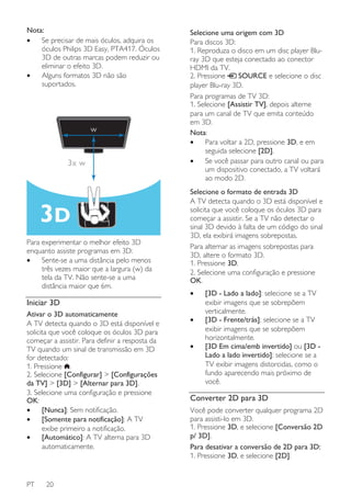 Nota:
•
Se precisar de mais óculos, adquira os
óculos Philips 3D Easy, PTA417. Óculos
3D de outras marcas podem reduzir ou
eliminar o efeito 3D.
•
Alguns formatos 3D não são
suportados.

w

3x w

Para experimentar o melhor efeito 3D
enquanto assiste programas em 3D:
•
Sente-se a uma distância pelo menos
três vezes maior que a largura (w) da
tela da TV. Não sente-se a uma
distância maior que 6m.

Selecione uma origem com 3D
Para discos 3D:
1. Reproduza o disco em um disc player Bluray 3D que esteja conectado ao conector
HDMI da TV.
2. Pressione
SOURCE e selecione o disc
player Blu-ray 3D.
Para programas de TV 3D:
1. Selecione [Assistir TV], depois alterne
para um canal de TV que emita conteúdo
em 3D.
Nota:
•
Para voltar a 2D, pressione 3D, e em
seguida selecione [2D].
•
Se você passar para outro canal ou para
um dispositivo conectado, a TV voltará
ao modo 2D.
Selecione o formato de entrada 3D
A TV detecta quando o 3D está disponível e
solicita que você coloque os óculos 3D para
começar a assistir. Se a TV não detectar o
sinal 3D devido à falta de um código do sinal
3D, ela exibirá imagens sobrepostas.
Para alternar as imagens sobrepostas para
3D, altere o formato 3D.
1. Pressione 3D.
2. Selecione uma configuração e pressione
OK.
•

Iniciar 3D
Ativar o 3D automaticamente
A TV detecta quando o 3D está disponível e
solicita que você coloque os óculos 3D para
começar a assistir. Para definir a resposta da
TV quando um sinal de transmissão em 3D
for detectado:
1. Pressione .
2. Selecione [Configurar] > [Configurações
da TV] > [3D] > [Alternar para 3D].
3. Selecione uma configuração e pressione
OK:
•
[Nunca]: Sem notificação.
•
[Somente para notificação]: A TV
exibe primeiro a notificação.
•
[Automático]: A TV alterna para 3D
automaticamente.

PT

20

•
•

[3D - Lado a lado]: selecione se a TV
exibir imagens que se sobrepõem
verticalmente.
[3D - Frente/trás]: selecione se a TV
exibir imagens que se sobrepõem
horizontalmente.
[3D Em cima/emb invertido] ou [3D Lado a lado invertido]: selecione se a
TV exibir imagens distorcidas, como o
fundo aparecendo mais próximo de
você.

Converter 2D para 3D
Você pode converter qualquer programa 2D
para assisti-lo em 3D.
1. Pressione 3D, e selecione [Conversão 2D
p/ 3D].
Para desativar a conversão de 2D para 3D:
1. Pressione 3D, e selecione [2D].

 