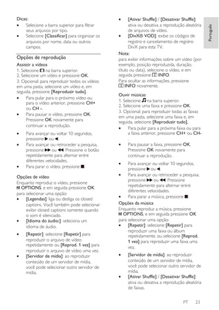 Opções de reprodução
Assistir a vídeos
1. Selecione na barra superior.
2. Selecione um vídeo e pressione OK.
3. Opcional: para reproduzir todos os vídeos
em uma pasta, selecione um vídeo e, em
seguida, pressione [Reproduzir tudo].
•
Para pular para o próximo vídeo ou
para o vídeo anterior, pressione CH+
ou CH -.
•
Para pausar o vídeo, pressione OK.
Pressione OK novamente para
continuar a reprodução.
•
•

•

Para avançar ou voltar 10 segundos,
pressione ou .
Para avançar ou retroceder a pesquisa,
ou . Pressione o botão
pressione
repetidamente para alternar entre
diferentes velocidades.
Para parar o vídeo, pressione .

Opções de vídeo
Enquanto reproduz o vídeo, pressione
OPTIONS, e em seguida pressione OK
para selecionar uma opção:
•
[Legendas]: liga ou desliga os closed
captions. Você também pode selecionar
exibir closed captions somente quando
o som é silenciado.
•
[Idioma do áudio:]: seleciona um
idioma de áudio.
•

•

[Repetir]: selecione [Repetir] para
reproduzir o arquivo de vídeo
repetidamente ou [Reprod. 1 vez] para
reproduzir o arquivo de vídeo uma vez.
[Servidor de mídia]: ao reproduzir
conteúdo de um servidor de mídia,
você pode selecionar outro servidor de
mídia.

•

[Ativar Shuffle] / [Desativar Shuffle]:
ativa ou desativa a reprodução aleatória
de arquivos de vídeo.
•
[DivX® VOD]: exibe os códigos de
registro e cancelamento de registro
DivX para esta TV.
Nota:
para exibir informações sobre um vídeo (por
exemplo, posição reproduzida, duração,
título ou data), selecione o vídeo, e em
INFO.
seguida pressione
Para ocultar as informações, pressione
INFO novamente.
Ouvir músicas
1. Selecione na barra superior.
2. Selecione uma faixa e pressione OK.
3. Opcional: para reproduzir todas as faixas
em uma pasta, selecione uma faixa e, em
seguida, selecione [Reproduzir tudo].
•
Para pular para a próxima faixa ou para
a faixa anterior, pressione CH+ ou CH.
•
Para pausar a faixa, pressione OK.
Pressione OK novamente para
continuar a reprodução.
•

Para avançar ou voltar 10 segundos,
pressione ou .
•
Para avançar ou retroceder a pesquisa,
pressione
ou . Pressione
repetidamente para alternar entre
diferentes velocidades.
•
Para parar a música, pressione .
Opções da música
Enquanto reproduz a música, pressione
OPTIONS, e em seguida pressione OK
para selecionar uma opção:
•
[Repetir]: selecione [Repetir] para
reproduzir uma faixa ou álbum
repetidamente, ou selecione [Reprod.
1 vez] para reproduzir uma faixa uma
vez.
•

•

[Servidor de mídia]: ao reproduzir
conteúdo de um servidor de mídia,
você pode selecionar outro servidor de
mídia.
[Ativar Shuffle] / [Desativar Shuffle]:
ativa ou desativa a reprodução aleatória
de faixas.
PT

23

Português

Dicas:
•
Selecione a barra superior para filtrar
seus arquivos por tipo.
•
Selecione [Classificar] para organizar os
arquivos por nome, data ou outros
campos.

 