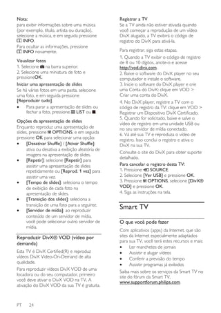 Nota:
para exibir informações sobre uma música
(por exemplo, título, artista ou duração),
selecione a música, e em seguida pressione
INFO.
Para ocultar as informações, pressione
INFO novamente.
Visualizar fotos
1. Selecione na barra superior.
2. Selecione uma miniatura de foto e
pressioneOK.
Iniciar uma apresentação de slides
Se há várias fotos em uma pasta, selecione
uma foto, e em seguida pressione
[Reproduzir tudo].
•
Para parar a apresentação de slides ou
fechar a foto, pressione LIST ou .
Opções da apresentação de slides
Enquanto reproduz uma apresentação de
slides, pressione OPTIONS, e em seguida
pressione OK para selecionar uma opção:
•
[Desativar Shuffle] / [Ativar Shuffle]:
ativa ou desativa a exibição aleatória de
imagens na apresentação de slides.
•
[Repetir]: selecione [Repetir] para
assistir uma apresentação de slides
repetidamente ou [Reprod. 1 vez] para
assistir uma vez.
•
[Tempo de slides]: seleciona o tempo
de exibição de cada foto na
apresentação de slides.
•
[Transição dos slides]: seleciona a
transição de uma foto para a seguinte.
•
[Servidor de mídia]: ao reproduzir
conteúdo de um servidor de mídia,
você pode selecionar outro servidor de
mídia.

Reproduzir DivX® VOD (vídeo por
demanda)
Esta TV é DivX Certified(R) e reproduz
vídeos DivX Video-On-Demand de alta
qualidade.
Para reproduzir vídeos DivX VOD de uma
locadora ou do seu computador, primeiro
você deve ativar o DivX VOD na TV. A
ativação do DivX VOD da sua TV é gratuita.

PT

24

Registrar a TV
Se a TV ainda não estiver ativada quando
você começar a reprodução de um vídeo
DivX alugado, a TV exibirá o código de
registro do DivX para ativá-la.
Para registrar, siga estas etapas.
1. Quando a TV exibir o código de registro
de 8 ou 10 dígitos, anote-o e acesse
http://vod.divx.com.
2. Baixe o software do DivX player no seu
computador e instale o software.
3. Inicie o software do DivX player e crie
uma Conta do DivX: clique em VOD >
Criar uma conta do DivX.
4. No DivX player, registre a TV com o
código de registro da TV: clique em VOD >
Registrar um Dispositivo DivX Certificado.
5. Quando for solicitado, baixe e salve o
vídeo de registro em uma unidade USB ou
no seu servidor de mídia conectado.
6. Vá até sua TV e reproduza o vídeo de
registro. Isso conclui o registro e ativa o
DivX na sua TV.
Consulte o site do DivX para obter suporte
detalhado.
Para cancelar o registro desta TV:
1. Pressione
SOURCE.
2. Selecione [Ver USB] e pressione OK.
3. Pressione OPTIONS, selecione [DivX®
VOD] e pressione OK.
4. Siga as instruções na tela.

Smart TV
O que você pode fazer
NonPu blish

Com aplicativos (apps) da Internet, que são
sites da Internet especialmente adaptados
para sua TV, você terá estes recursos e mais:
•
Ler manchetes de jornais
•
Assistir e alugar vídeos
•
Conferir a previsão do tempo
•
Assistir programas já exibidos
Saiba mais sobre os serviços da Smart TV no
site do fórum da Smart TV,
www.supportforum.philips.com.

 
