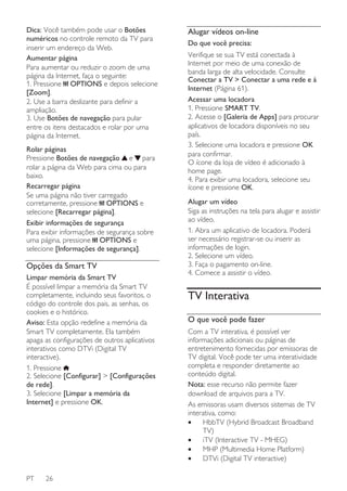 Dica: Você também pode usar o Botões
numéricos no controle remoto da TV para
inserir um endereço da Web.
Aumentar página
Para aumentar ou reduzir o zoom de uma
página da Internet, faça o seguinte:
1. Pressione OPTIONS e depois selecione
[Zoom].
2. Use a barra deslizante para definir a
ampliação.
3. Use Botões de navegação para pular
entre os itens destacados e rolar por uma
página da Internet.
Rolar páginas
Pressione Botões de navegação e para
rolar a página da Web para cima ou para
baixo.
Recarregar página
Se uma página não tiver carregado
corretamente, pressione OPTIONS e
selecione [Recarregar página].
Exibir informações de segurança
Para exibir informações de segurança sobre
uma página, pressione OPTIONS e
selecione [Informações de segurança].

Opções da Smart TV
Limpar memória da Smart TV
É possível limpar a memória da Smart TV
completamente, incluindo seus favoritos, o
código do controle dos pais, as senhas, os
cookies e o histórico.
Aviso: Esta opção redefine a memória da
Smart TV completamente. Ela também
apaga as configurações de outros aplicativos
interativos como DTVi (Digital TV
interactive).
1. Pressione
2. Selecione [Configurar] > [Configurações
de rede].
3. Selecione [Limpar a memória da
Internet] e pressione OK.

PT

26

Alugar vídeos on-line
Do que você precisa:
Verifique se sua TV está conectada à
Internet por meio de uma conexão de
banda larga de alta velocidade. Consulte
Conectar a TV > Conectar a uma rede e à
Internet (Página 61).
Acessar uma locadora
1. Pressione SMART TV.
2. Acesse o [Galeria de Apps] para procurar
aplicativos de locadora disponíveis no seu
país.
3. Selecione uma locadora e pressione OK
para confirmar.
O ícone da loja de vídeo é adicionado à
home page.
4. Para exibir uma locadora, selecione seu
ícone e pressione OK.
Alugar um vídeo
Siga as instruções na tela para alugar e assistir
ao vídeo.
1. Abra um aplicativo de locadora. Poderá
ser necessário registrar-se ou inserir as
informações de login.
2. Selecione um vídeo.
3. Faça o pagamento on-line.
4. Comece a assistir o vídeo.

TV Interativa
O que você pode fazer
Com a TV interativa, é possível ver
informações adicionais ou páginas de
entretenimento fornecidas por emissoras de
TV digital. Você pode ter uma interatividade
completa e responder diretamente ao
conteúdo digital.
Nota: esse recurso não permite fazer
download de arquivos para a TV.
As emissoras usam diversos sistemas de TV
interativa, como:
•
HbbTV (Hybrid Broadcast Broadband
TV)
•
iTV (Interactive TV - MHEG)
•
MHP (Multimedia Home Platform)
•
DTVi (Digital TV interactive)

 