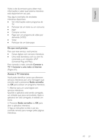 Português

Visite o site da emissora para obter mais
informações e saber qual sistema interativo
está disponível em seu país.
Veja alguns exemplos de atividades
interativas disponíveis:
•
Ver informações sobre programas de
TV
•
Participar de um teste ou um concurso
•
Jogar
•
Comprar on-line
•
Pagar por um programa de vídeo por
demanda (VOD)
•
Votar
•
Participar de um bate-papo

Do que você precisa:
Para usar esse serviço, você precisa:
•
Canais digitais com serviços interativos
•
Uma rede doméstica com ou sem fio
conectada a um roteador uPnP
(Universal Plug and Play).
Para conexão à rede, consulte Conectar a
TV > Conectar a uma rede e à Internet
(Página 61).

Acesso à TV interativa
Você pode identificar canais que oferecem
serviços interativos por uma mensagem que
convida você a pressionar Botão vermelho
ou OK para acessar um programa interativo.
1. Alternar para um canal digital com
serviços interativos.
Quando o aplicativo está sendo carregado,
um símbolo que pisca será exibido. Após o
aplicativo ter sido carregado, é exibido um
ícone.
2. Pressione Botão vermelho ou OK para
abrir o aplicativo interativo.
3. Siga as instruções na tela e use seu
controle remoto para navegar pelas páginas
interativas.

PT

27

 