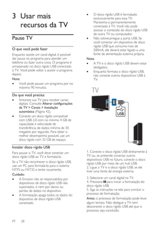 3 Usar mais
recursos da TV
Pause TV
O que você pode fazer
Enquanto assiste um canal digital, é possível
dar pausa no programa para atender um
telefone ou fazer outra coisa. O programa é
armazenado no disco rígido USB conectado
à TV. Você pode voltar a assistir o programa
depois.
Nota:
•
Você pode pausar um programa por no
máximo 90 minutos.

•

O disco rígido USB é formatado
exclusivamente para essa TV.
Mantenha-o permanentemente
conectado à TV. Você não pode
acessar o conteúdo do disco rígido USB
de outra TV ou computador.
•
Não sobrecarregue a porta USB. Se
você conectar um dispositivo de disco
rígido USB que consuma mais de
500mA, ele deverá estar ligado a uma
fonte de alimentação externa própria.
Nota:
•
A TV e o disco rígido USB devem estar
desligados.
•
Enquanto formata o disco rígido USB,
não conecte outros dispositivos USB à
TV.

Do que você precisa:
•

•

Sintonize sua TV para receber canais
digitais. Consulte Alterar configurações
da TV > Canais > Instalação
automática (Página 42).
Conecte um disco rígido compatível
com USB 2.0 com no mínimo 4 GB de
capacidade e velocidade de
transferência de dados mínima de 30
megabits por segundo. Para obter o
melhor desempenho possível, use um
disco rígido com 32 GB de espaço.

USB

Instalar disco rígido USB
Para pausar o TV, você deve conectar um
disco rígido USB ao TV e formatá-lo.
Se a TV não reconhecer o disco rígido USB,
use um PC para formatá-lo para o sistema
NTFS ou FAT32 e tente novamente.
Cuidado:
•
A Envision não se responsabiliza por
dispositivos de disco rígido USB não
suportados, e nem por danos ou
perdas de dados no dispositivo.
•
A formatação apaga todos os dados do
dispositivo de disco rígido USB
conectado.

PT

28

1. Conecte o disco rígido USB diretamente à
TV ou, se pretende conectar outros
dispositivos USB no futuro, conecte o disco
rígido USB por meio de um hub USB.
2. Ligue a TV e o disco rígido USB, se ele
tiver uma fonte de energia externa.
3. Selecione um canal digital na TV.
4. Pressione para iniciar a formatação do
disco rígido USB.
5. Siga as instruções na tela para concluir o
processo de formatação.
Aviso: o processo de formatação pode levar
algum tempo. Não desligue a TV nem
desconecte o disco rígido USB até que o
processo seja concluído.

 